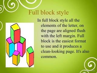 Full block style
In full block style all the
elements of the letter, on
the page are aligned flush
with the left margin. Full
block is the easiest format
to use and it produces a
clean-looking page. It's also
common.

 