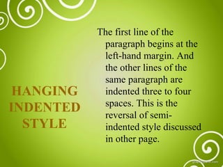 HANGING
INDENTED
STYLE

The first line of the
paragraph begins at the
left-hand margin. And
the other lines of the
same paragraph are
indented three to four
spaces. This is the
reversal of semiindented style discussed
in other page.

 
