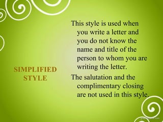 SIMPLIFIED
STYLE

This style is used when
you write a letter and
you do not know the
name and title of the
person to whom you are
writing the letter.
The salutation and the
complimentary closing
are not used in this style.

 