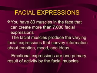 F ACIAL  E XPRESSIONS You have 80 muscles in the face that can create more than 7,000 facial expressions . The facial muscles produce the varying facial expressions that convey information about emotion, mood, and ideas. Emotional expressions are one primary result of activity by the facial muscles. 