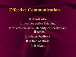 Effective Communication . . . It is two way. It involves active listening. It reflects the accountability of speaker and listener. It utilizes feedback. It is free of stress. It is clear. 