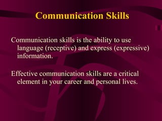 Communication Skills Communication skills is the ability to use language (receptive) and express (expressive) information.  Effective communication skills are a critical element in your career and personal lives.  