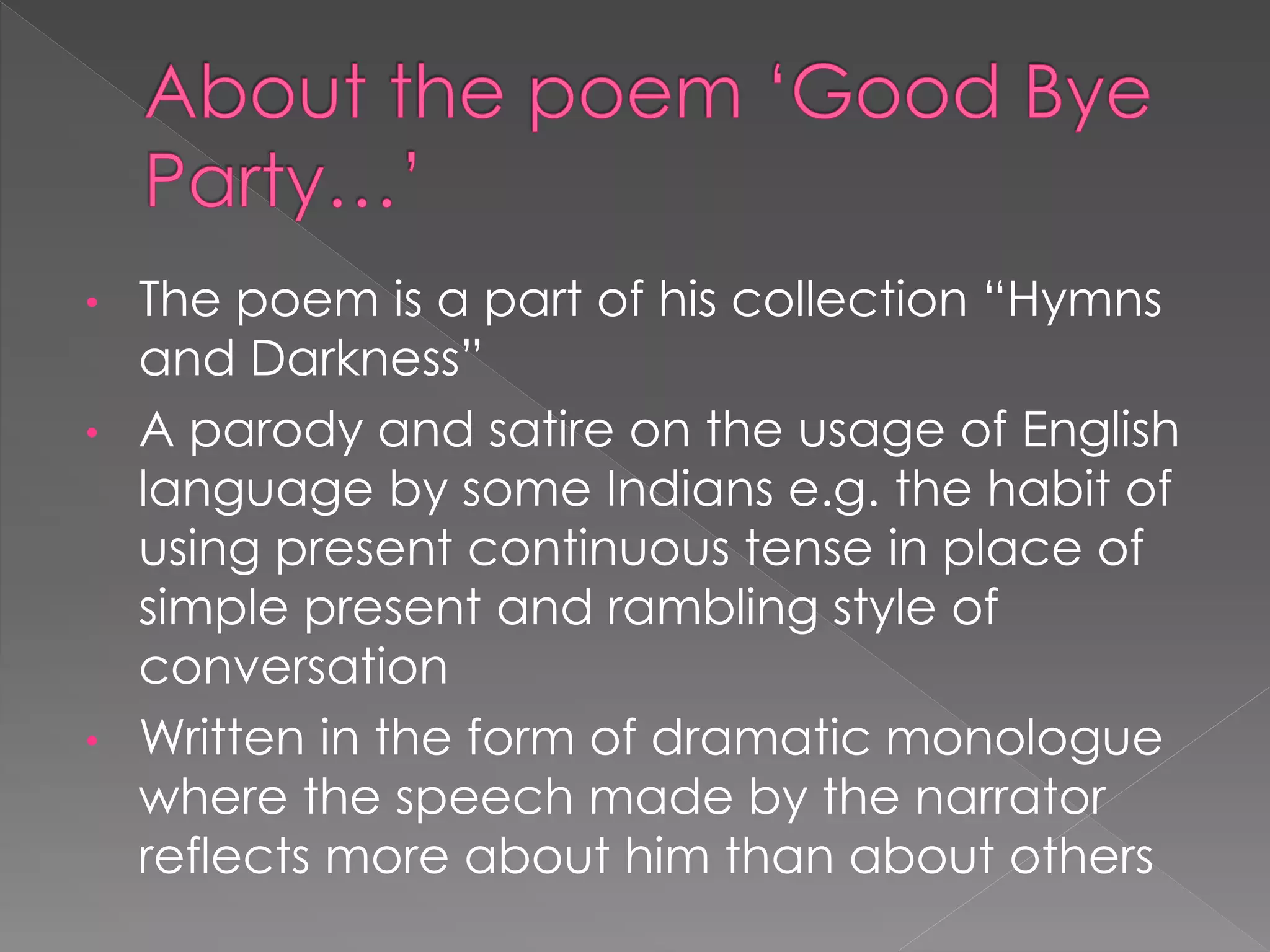 • The poem is a part of his collection “Hymns 
and Darkness” 
• A parody and satire on the usage of English 
language by some Indians e.g. the habit of 
using present continuous tense in place of 
simple present and rambling style of 
conversation 
• Written in the form of dramatic monologue 
where the speech made by the narrator 
reflects more about him than about others 
 