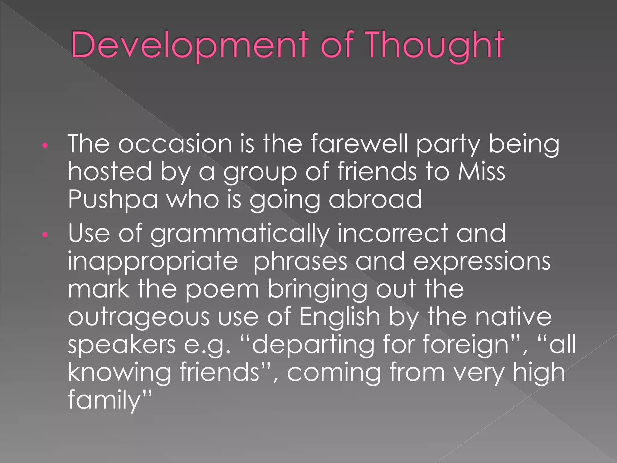 • The occasion is the farewell party being 
hosted by a group of friends to Miss 
Pushpa who is going abroad 
• Use of grammatically incorrect and 
inappropriate phrases and expressions 
mark the poem bringing out the 
outrageous use of English by the native 
speakers e.g. “departing for foreign”, “all 
knowing friends”, coming from very high 
family” 
 