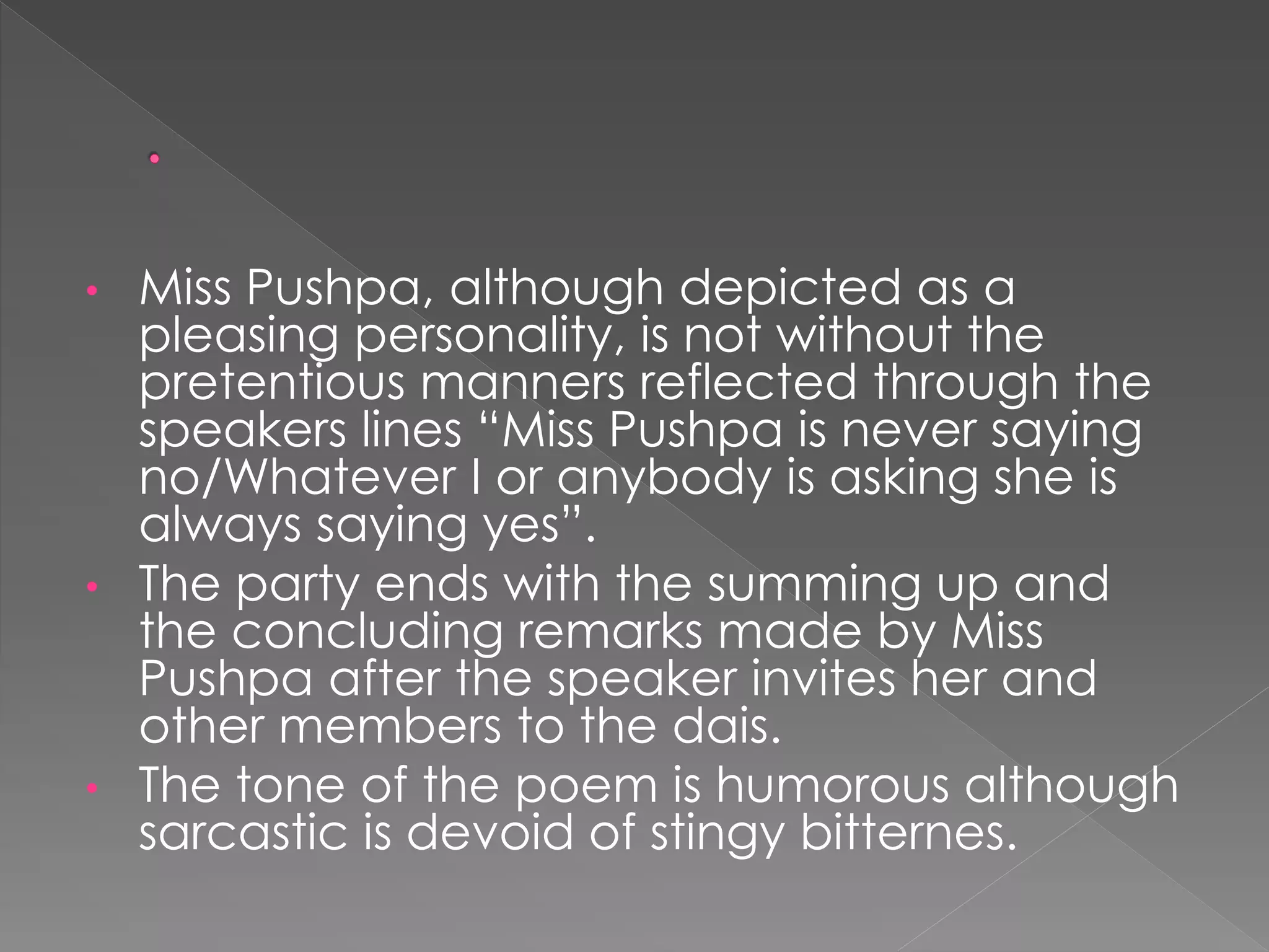 • Miss Pushpa, although depicted as a 
pleasing personality, is not without the 
pretentious manners reflected through the 
speakers lines “Miss Pushpa is never saying 
no/Whatever I or anybody is asking she is 
always saying yes”. 
• The party ends with the summing up and 
the concluding remarks made by Miss 
Pushpa after the speaker invites her and 
other members to the dais. 
• The tone of the poem is humorous although 
sarcastic is devoid of stingy bitternes. 
 