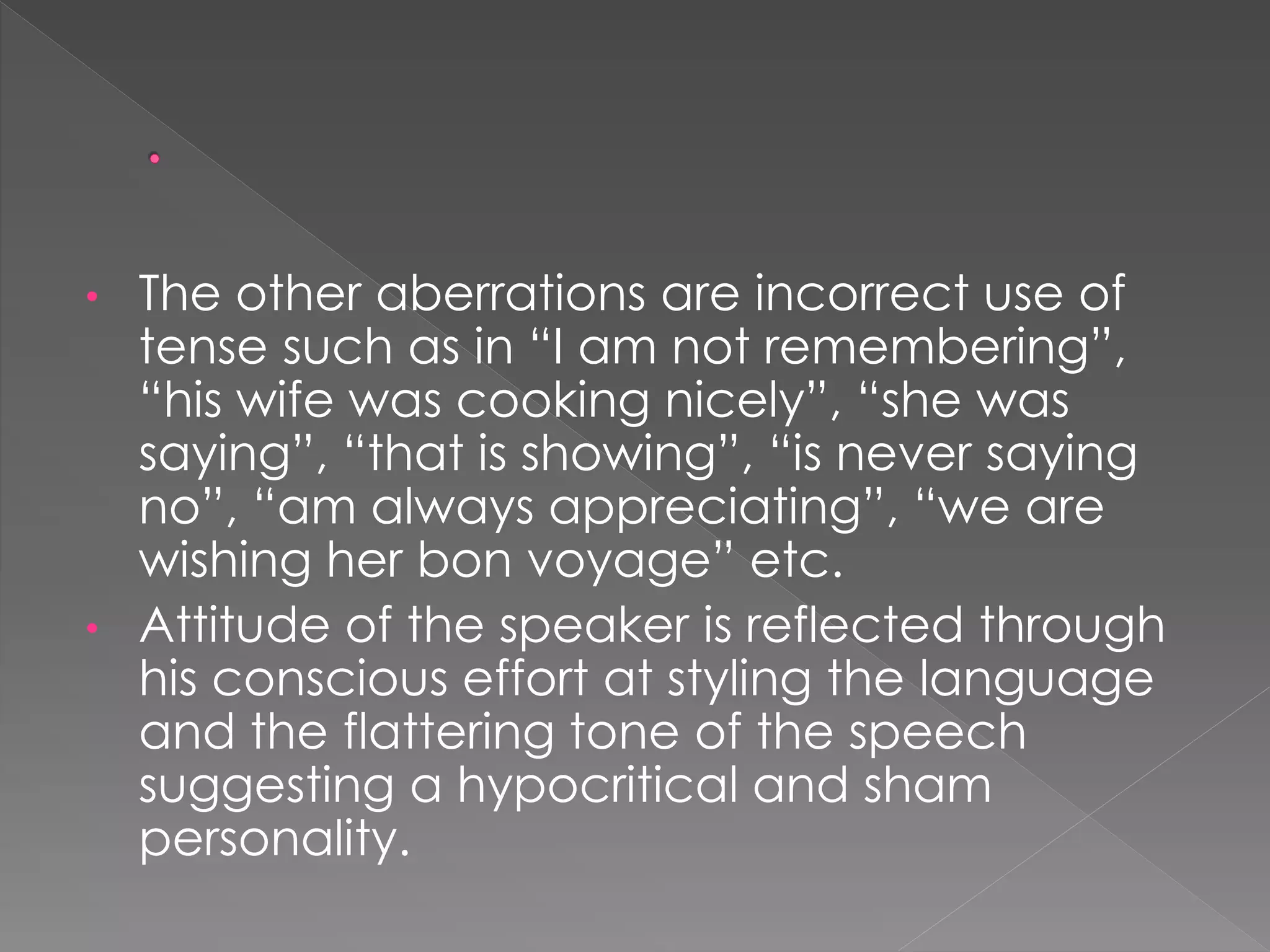 • The other aberrations are incorrect use of 
tense such as in “I am not remembering”, 
“his wife was cooking nicely”, “she was 
saying”, “that is showing”, “is never saying 
no”, “am always appreciating”, “we are 
wishing her bon voyage” etc. 
• Attitude of the speaker is reflected through 
his conscious effort at styling the language 
and the flattering tone of the speech 
suggesting a hypocritical and sham 
personality. 
 