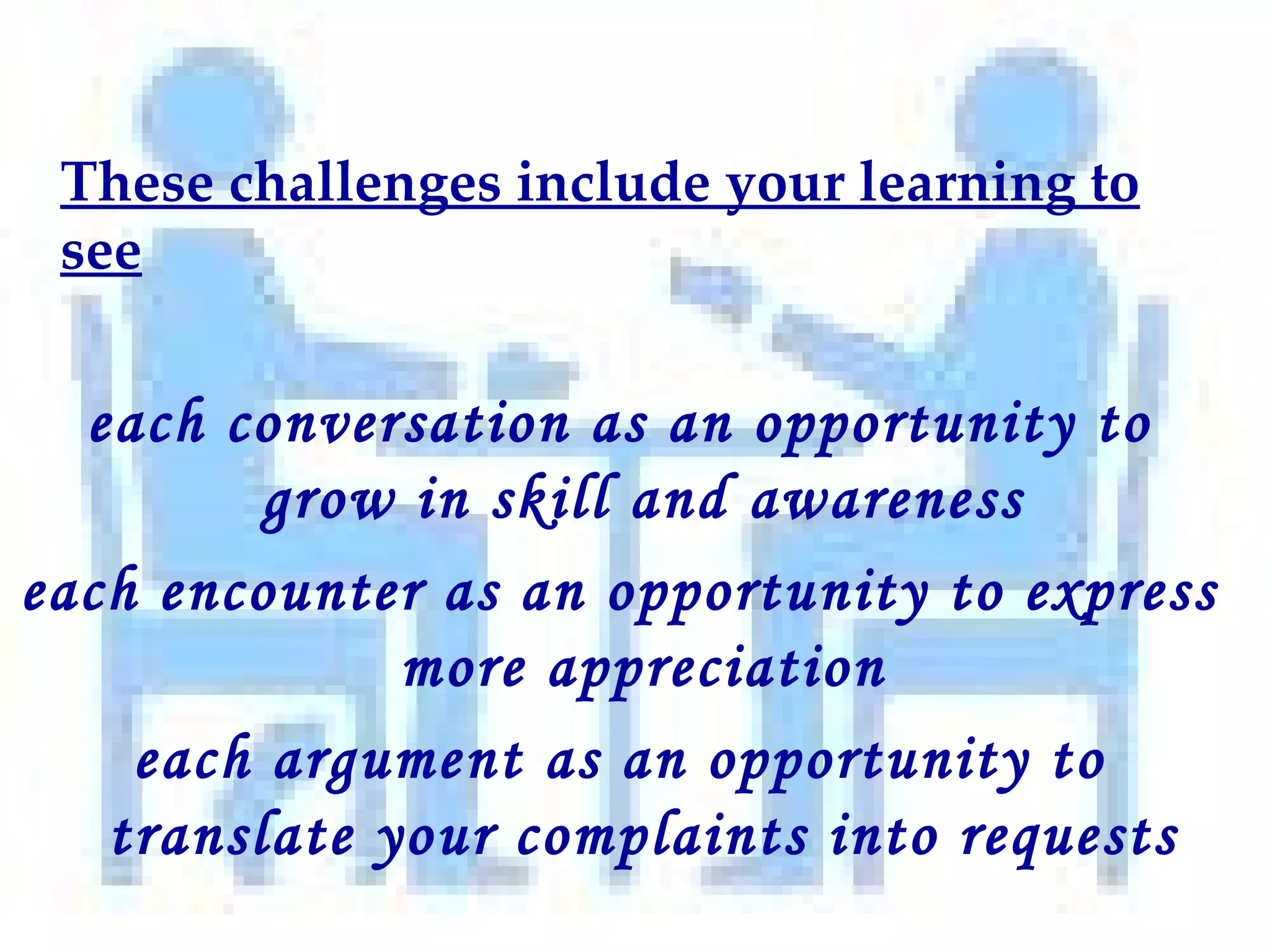 These challenges include your learning to see   each  conversation  as an opportunity to grow in skill and awareness each encounter as an opportunity to express more appreciation each argument as an opportunity to translate your complaints into requests 