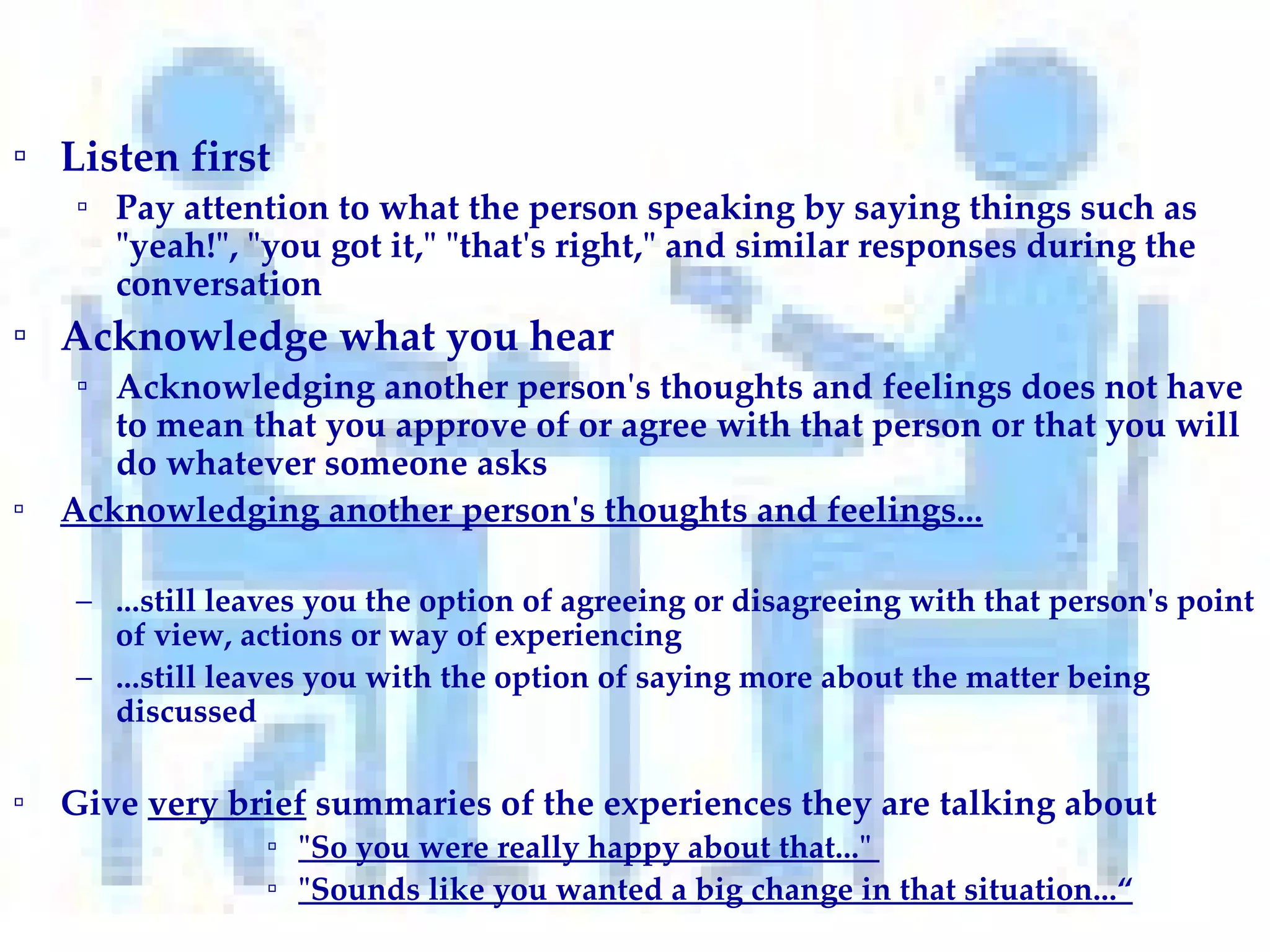 Listen first  Pay attention to what the person speaking by saying things such as "yeah!", "you got it," "that's right," and similar responses during the conversation Acknowledge what you hear Acknowledging another person's thoughts and feelings does not have to mean that you approve of or agree with that person or that you will do whatever someone asks Acknowledging another person's thoughts and feelings... ...still leaves you the option of agreeing or disagreeing with that person's point of view, actions or way of experiencing ...still leaves you with the option of saying more about the matter being discussed Give  very brief  summaries of the experiences they are talking about "So you were really happy about that..."  "Sounds like you wanted a big change in that situation...“ 