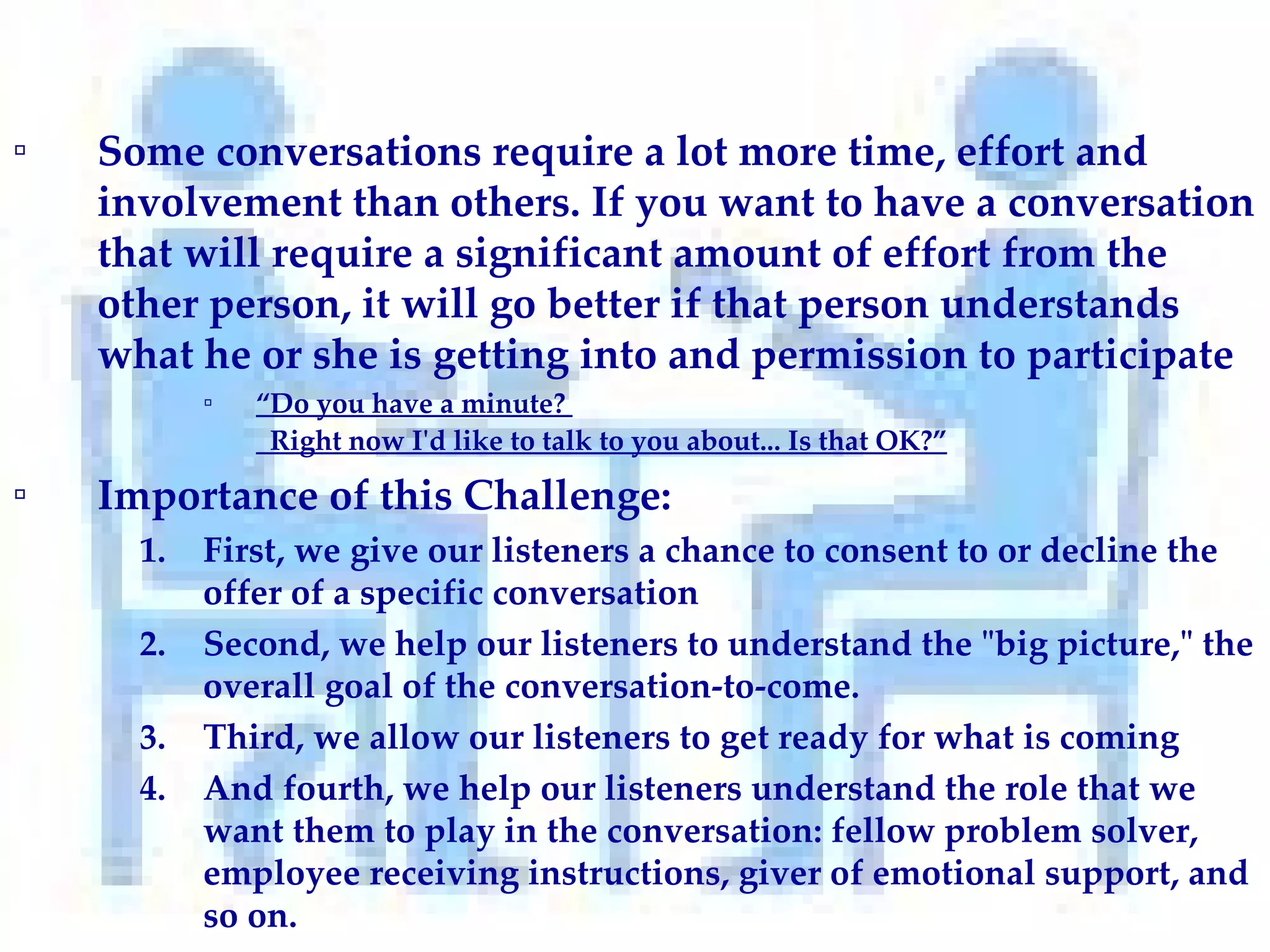 Some conversations require a lot more time, effort and involvement than others. If you want to have a conversation that will require a significant amount of effort from the other person, it will go better if that person understands what he or she is getting into and permission to participate “ Do you have a minute?    Right now I'd like to talk to you about... Is that OK?”   Importance of this Challenge: First, we give our listeners a chance to consent to or decline the offer of a specific conversation  Second, we help our listeners to understand the "big picture," the overall goal of the conversation-to-come.  Third, we allow our listeners to get ready for what is coming  And fourth, we help our listeners understand the role that we want them to play in the conversation: fellow problem solver, employee receiving instructions, giver of emotional support, and so on.  