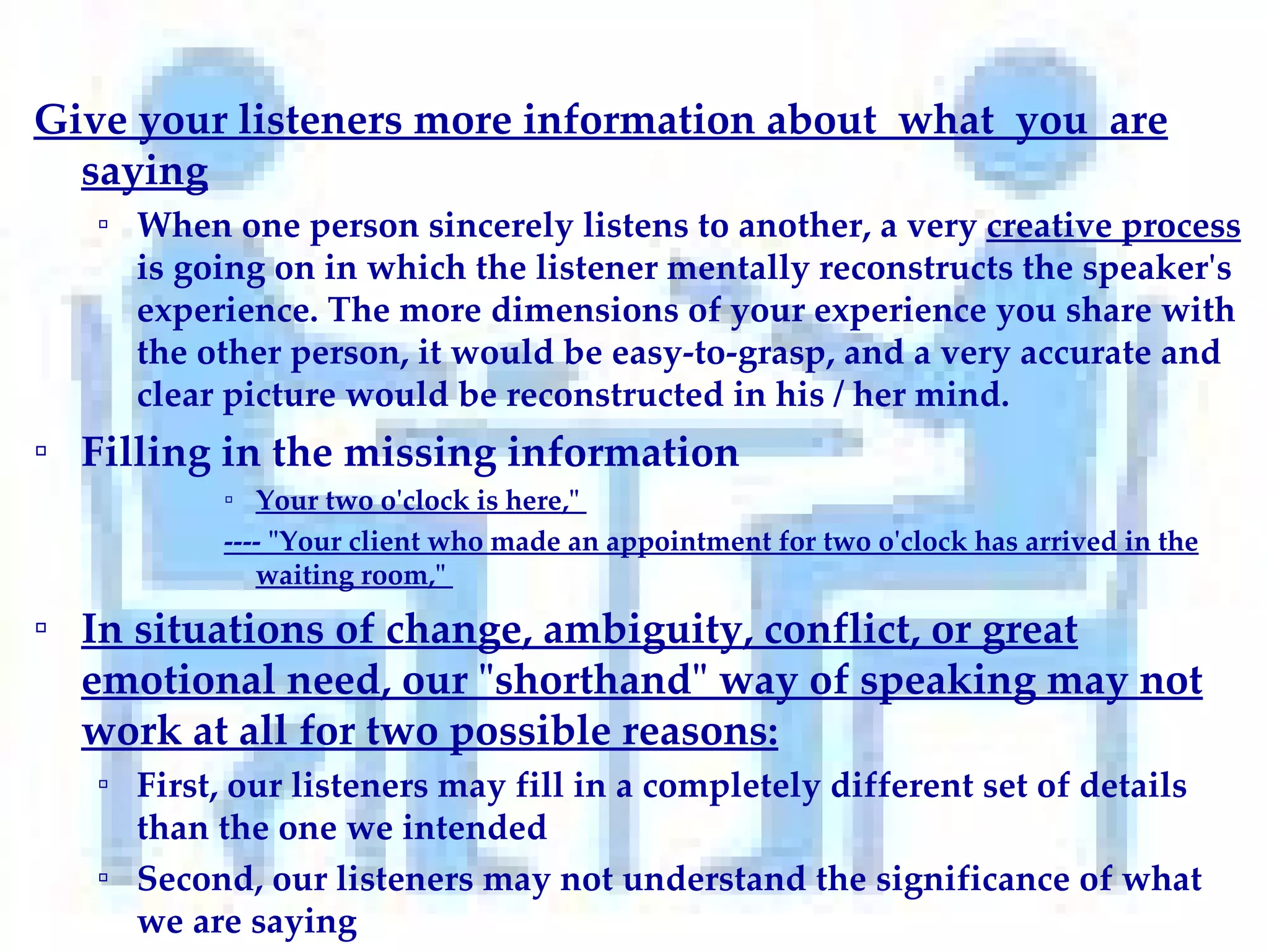 Give your listeners more information about  what  you  are saying When one person sincerely listens to another, a very  creative process  is going on in which the listener mentally reconstructs the speaker's experience. The more dimensions of your experience you share with the other person, it would be easy-to-grasp, and a very accurate and clear picture would be reconstructed in his / her mind.  Filling in the missing information  Your two o'clock is here,"  ---- "Your client who made an appointment for two o'clock has arrived in the waiting room,"  In situations of change, ambiguity, conflict, or great emotional need, our "shorthand" way of speaking may not work at all for two possible reasons: First, our listeners may fill in a completely different set of details than the one we intended Second, our listeners may not understand the significance of what we are saying 