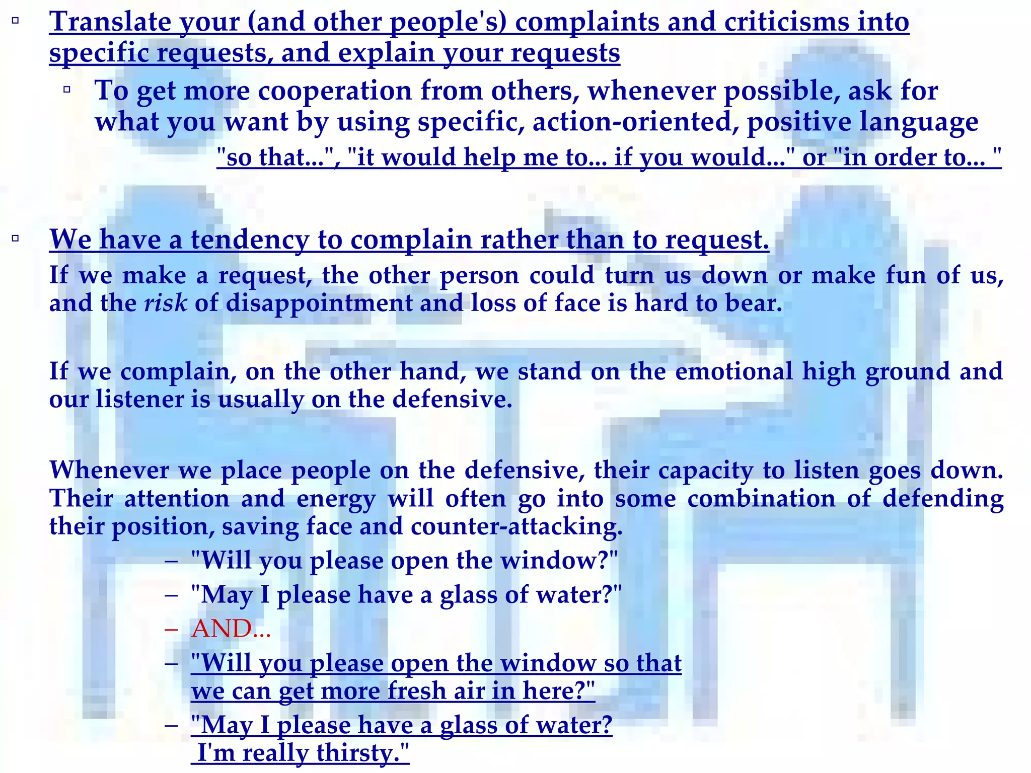 Translate your (and other people's) complaints and criticisms into specific requests, and explain your requests To get more cooperation from others, whenever possible, ask for what you want by using specific, action-oriented, positive language  "so that...", "it would help me to... if you would..." or "in order to... "  We have a tendency to complain rather than to request.   If we make a request, the other person could turn us down or make fun of us, and the  risk  of disappointment and loss of face is hard to bear.  If we complain, on the other hand, we stand on the emotional high ground and our listener is usually on the defensive.   Whenever we place people on the defensive, their capacity to listen goes down. Their attention and energy will often go into some combination of defending their position, saving face and counter-attacking. "Will you please open the window?" "May I please have a glass of water?" AND... "Will you please open the window so that we can get more fresh air in here?" "May I please have a glass of water?  I'm really thirsty." 
