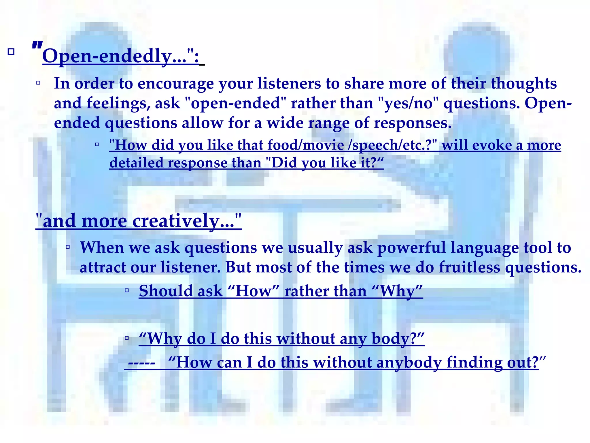 " Open-endedly...":   In order to encourage your listeners to share more of their thoughts and feelings, ask "open-ended" rather than "yes/no" questions. Open-ended questions allow for a wide range of responses. "How did you like that food/movie /speech/etc.?" will evoke a more detailed response than "Did you like it?“ " and more creatively..."   When we ask questions we usually ask powerful language tool to attract our listener. But most of the times we do fruitless questions.  Should ask “How” rather than “Why” “ Why do I do this without any body?” -----  “How can I do this without anybody finding out? ” 