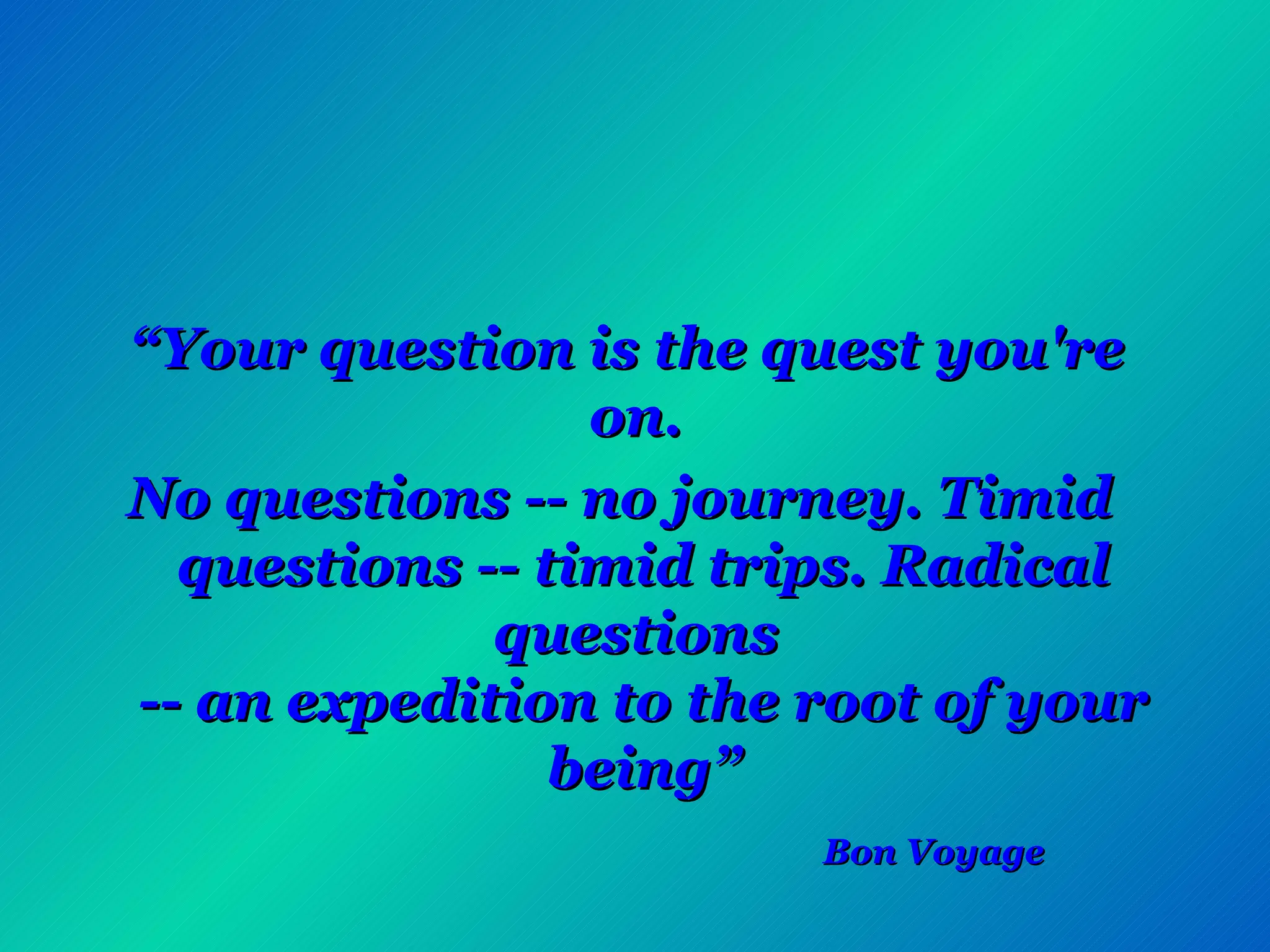 “ Your question is the quest you're on.  No questions -- no journey. Timid questions -- timid trips. Radical questions  -- an expedition to the root of your being”   Bon Voyage   