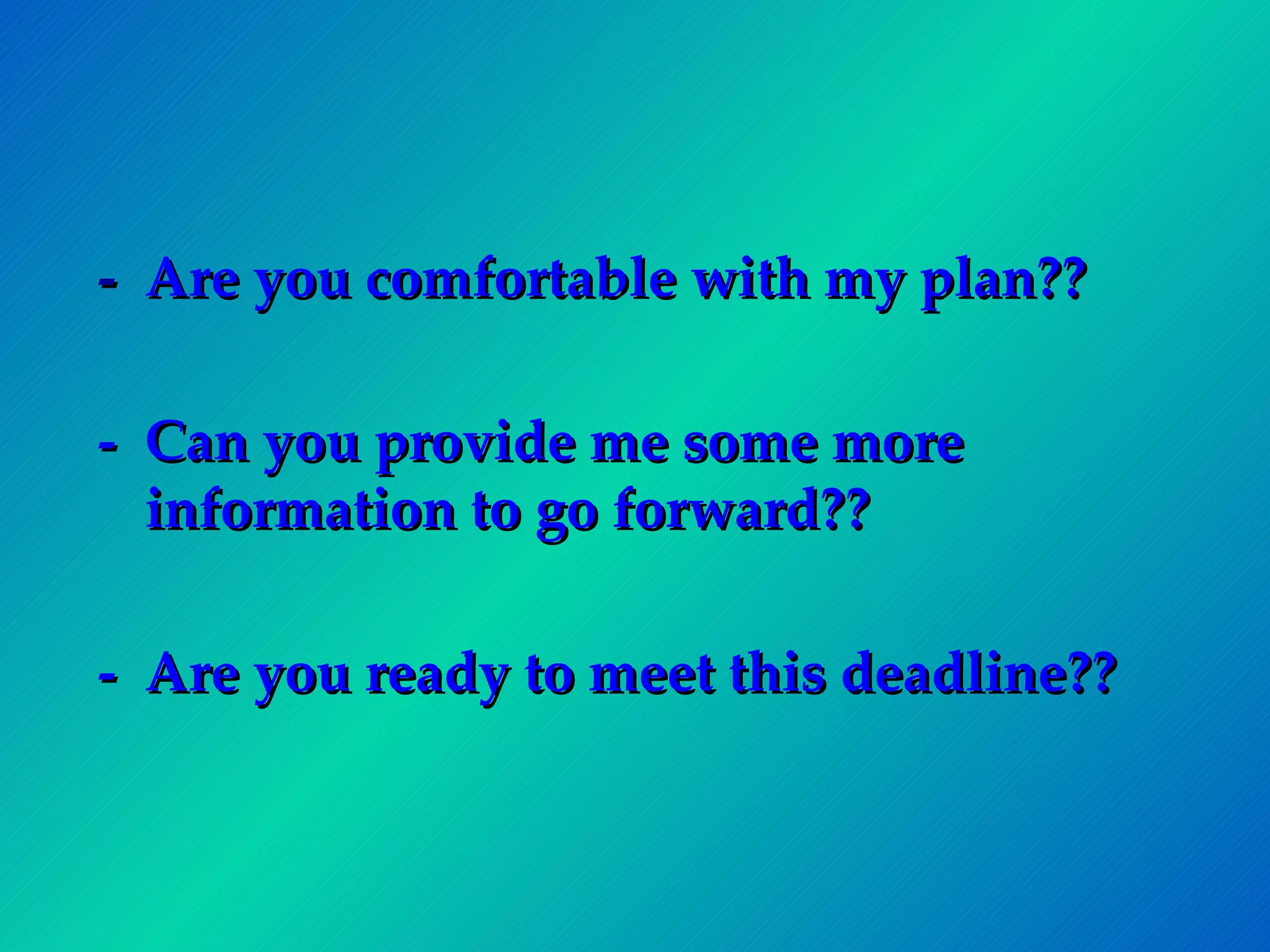 -  Are you comfortable with my plan?? -  Can you provide me some more information to go forward?? -  Are you ready to meet this deadline?? 