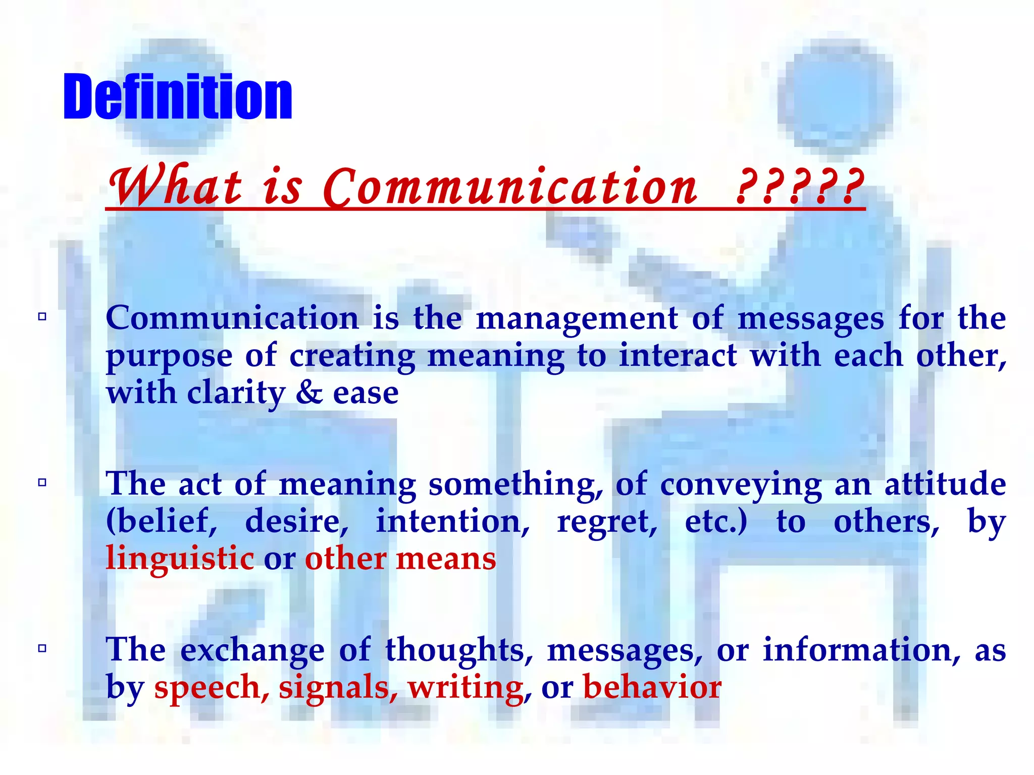 Definition What is Communication  ????? Communication is the management of messages for the purpose of creating meaning to interact with each other, with clarity & ease The act of meaning something, of conveying an attitude (belief, desire, intention, regret, etc.) to others, by  linguistic  or  other means The exchange of thoughts, messages, or information, as by  speech, signals, writing , or  behavior 