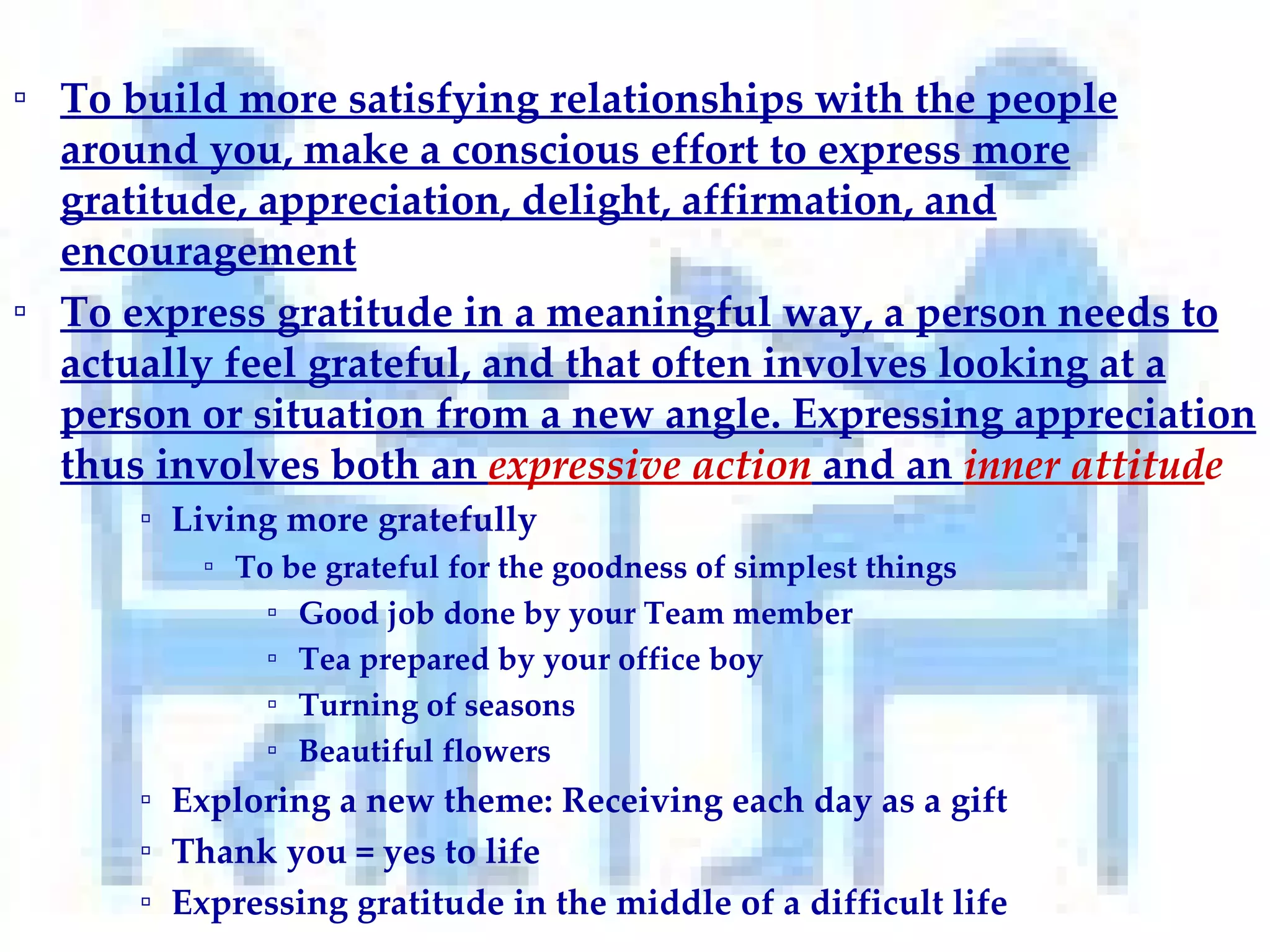 To build more satisfying relationships with the people around you, make a conscious effort to express more gratitude, appreciation, delight, affirmation, and encouragement To express gratitude in a meaningful way, a person needs to actually feel grateful, and that often involves looking at a person or situation from a new angle. Expressing appreciation thus involves both an  expressive action  and an  inner attitud e Living more gratefully   To be grateful for the goodness of simplest things Good job done by your Team member Tea prepared by your office boy Turning of seasons Beautiful flowers Exploring a new theme: Receiving each day as a gift Thank you = yes to life   Expressing gratitude in the middle of a difficult life 