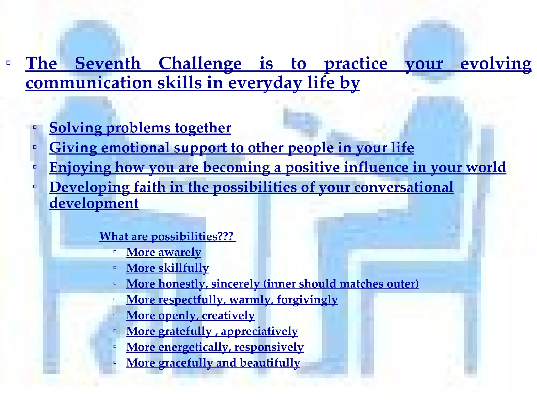 The Seventh Challenge is to practice your evolving communication skills in everyday life by Solving problems together Giving emotional support to other people in your life Enjoying how you are becoming a positive influence in your world Developing faith in the possibilities of your conversational development What are possibilities???  More awarely More skillfully More honestly, sincerely (inner should matches outer) More respectfully, warmly, forgivingly More openly, creatively More gratefully , appreciatively More energetically, responsively More gracefully and beautifully 