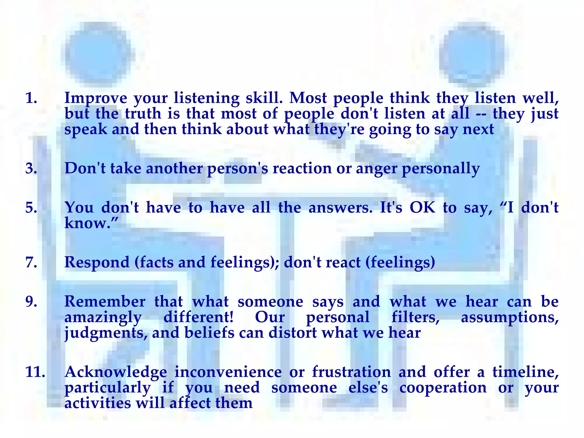Improve your listening skill. Most people think they listen well, but the truth is that most of people don't listen at all -- they just speak and then think about what they're going to say next Don't take another person's reaction or anger personally You don't have to have all the answers. It's OK to say, “I don't know.” Respond (facts and feelings); don't react (feelings)  Remember that what someone says and what we hear can be amazingly different! Our personal filters, assumptions, judgments, and beliefs can distort what we hear Acknowledge inconvenience or frustration and offer a timeline, particularly if you need someone else's cooperation or your activities will affect them 