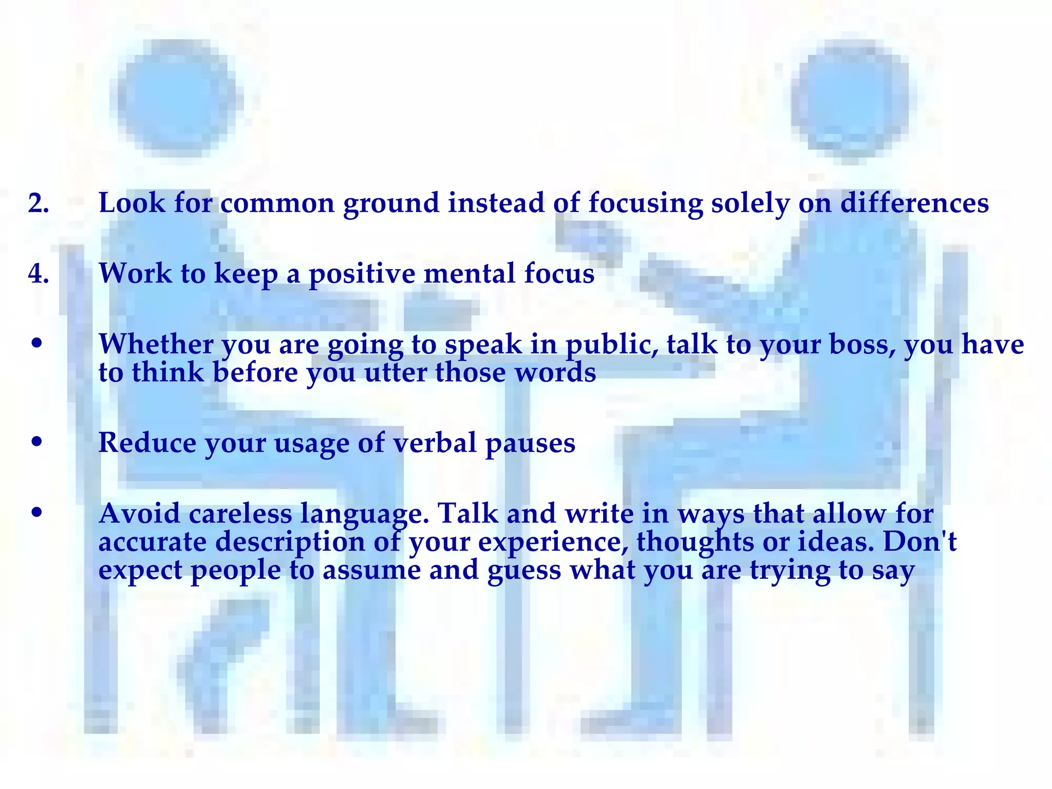 Look for common ground instead of focusing solely on differences Work to keep a positive mental focus  Whether you are going to speak in public, talk to your boss, you have to think before you utter those words Reduce your usage of verbal pauses Avoid careless language. Talk and write in ways that allow for accurate description of your experience, thoughts or ideas. Don't expect people to assume and guess what you are trying to say 