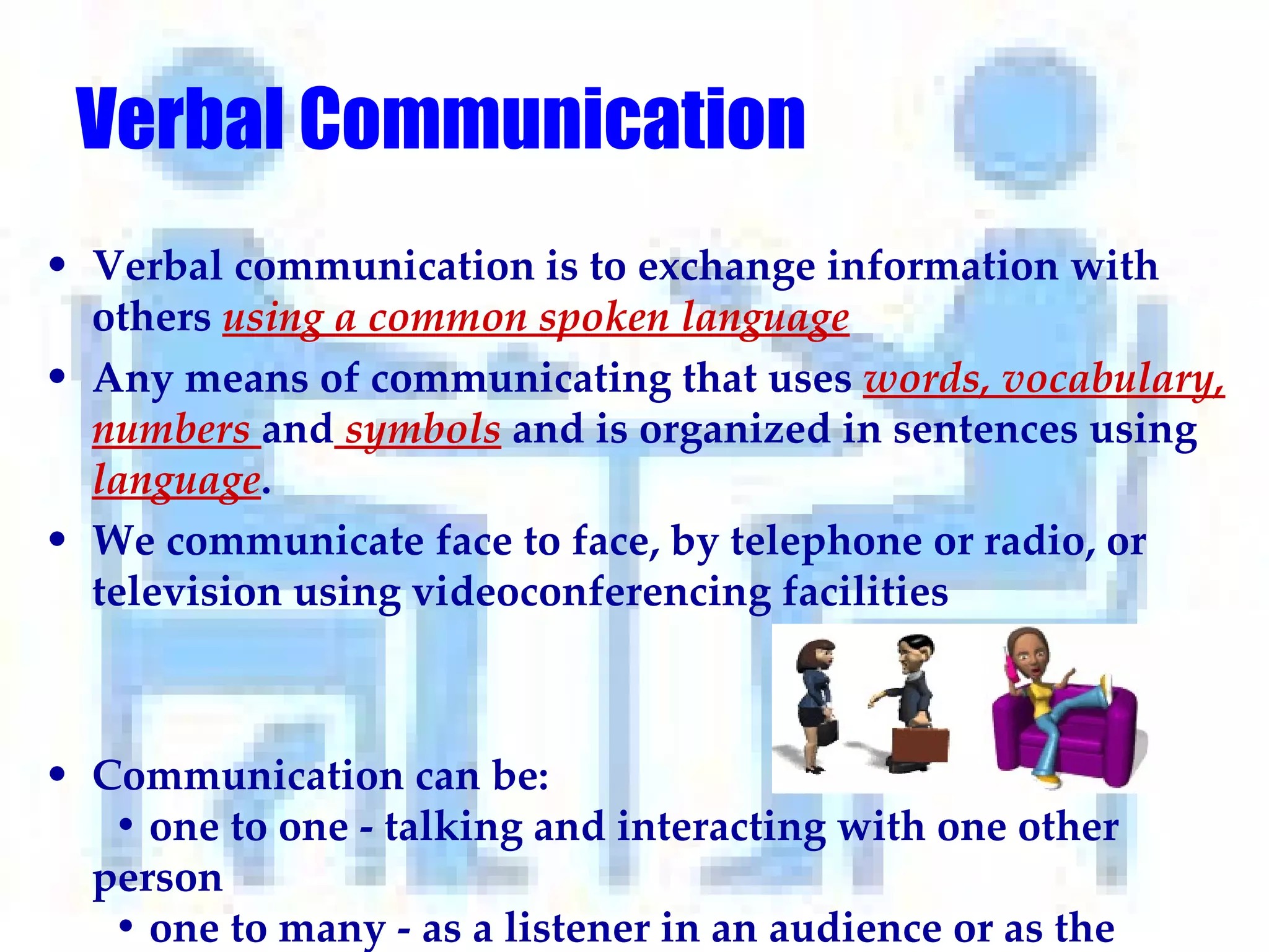 Verbal Communication   Verbal communication is to exchange information with others  using a common spoken language Any means of communicating that uses  words, vocabulary, numbers  and  symbols  and is organized in sentences using  language .   We communicate face to face, by telephone or radio, or television using videoconferencing facilities Communication can be:   • one to one - talking and interacting with one other person   • one to many - as a listener in an audience or as the speaker   • in groups - talking together to share ideas or find solutions.  