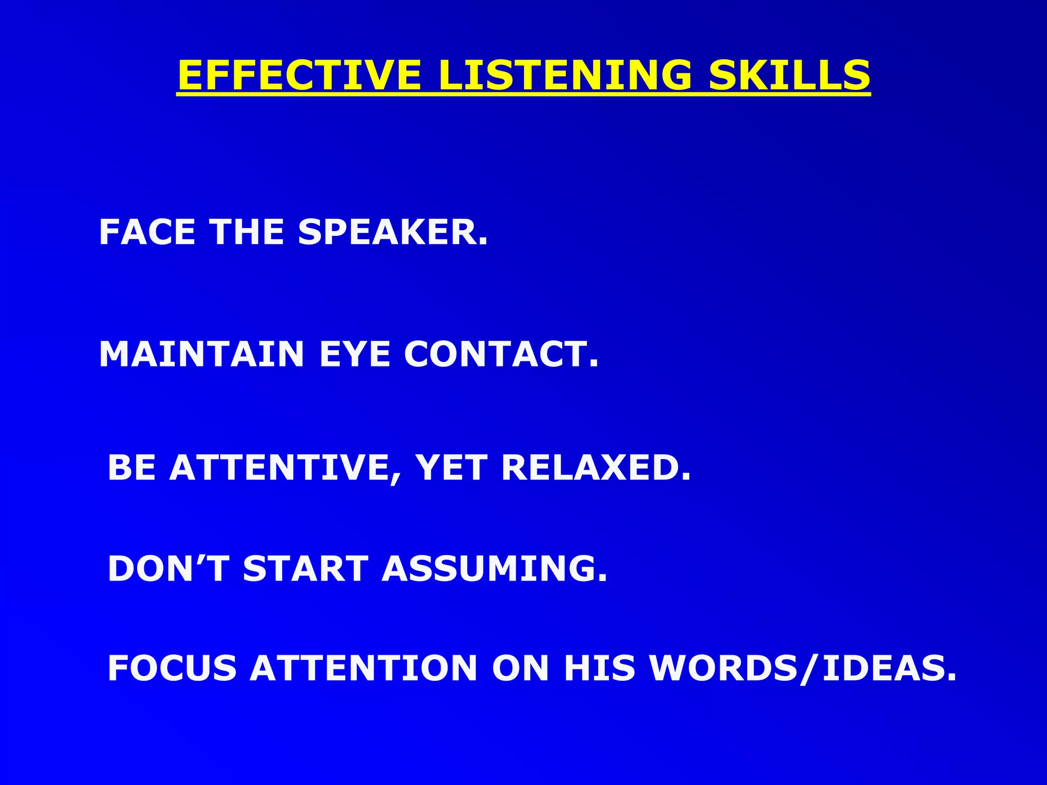 EFFECTIVE LISTENING SKILLS
FACE THE SPEAKER.
BE ATTENTIVE, YET RELAXED.
FOCUS ATTENTION ON HIS WORDS/IDEAS.
MAINTAIN EYE CONTACT.
DON’T START ASSUMING.
 