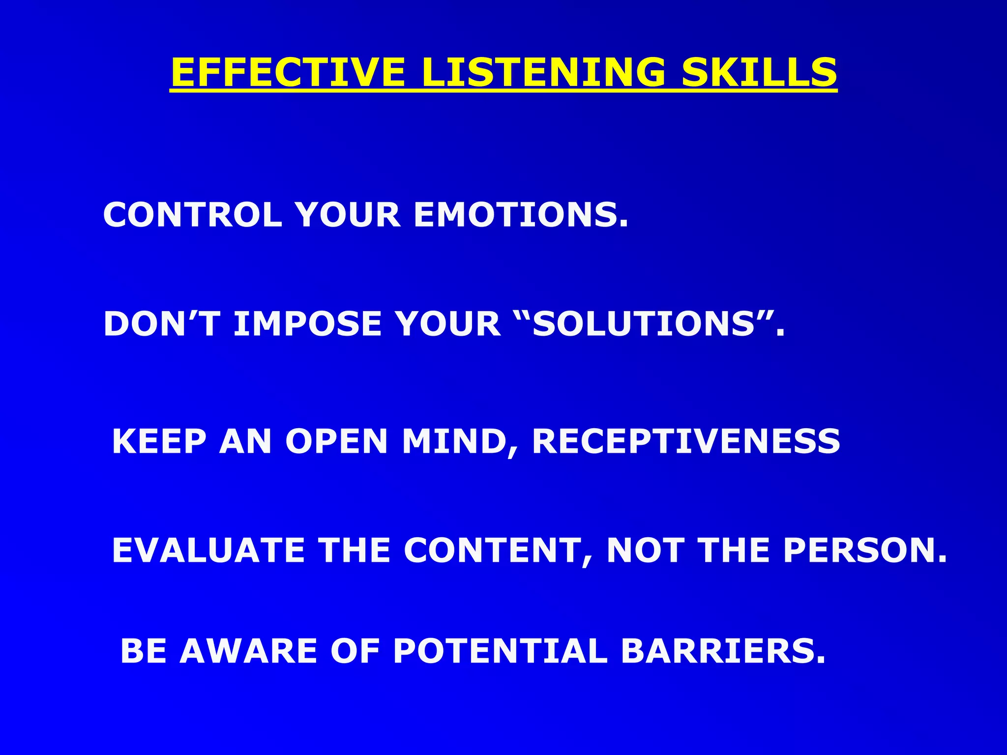 EFFECTIVE LISTENING SKILLS
DON’T IMPOSE YOUR “SOLUTIONS”.
EVALUATE THE CONTENT, NOT THE PERSON.
KEEP AN OPEN MIND, RECEPTIVENESS
CONTROL YOUR EMOTIONS.
BE AWARE OF POTENTIAL BARRIERS.
 