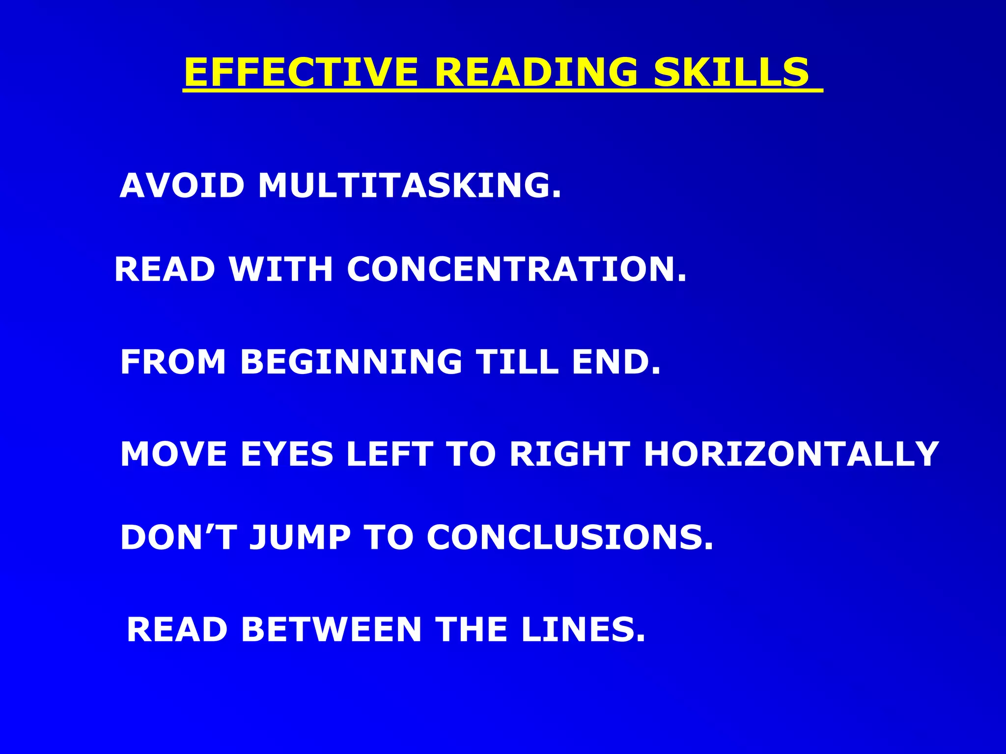 EFFECTIVE READING SKILLS
FROM BEGINNING TILL END.
READ WITH CONCENTRATION.
MOVE EYES LEFT TO RIGHT HORIZONTALLY
AVOID MULTITASKING.
DON’T JUMP TO CONCLUSIONS.
READ BETWEEN THE LINES.
 