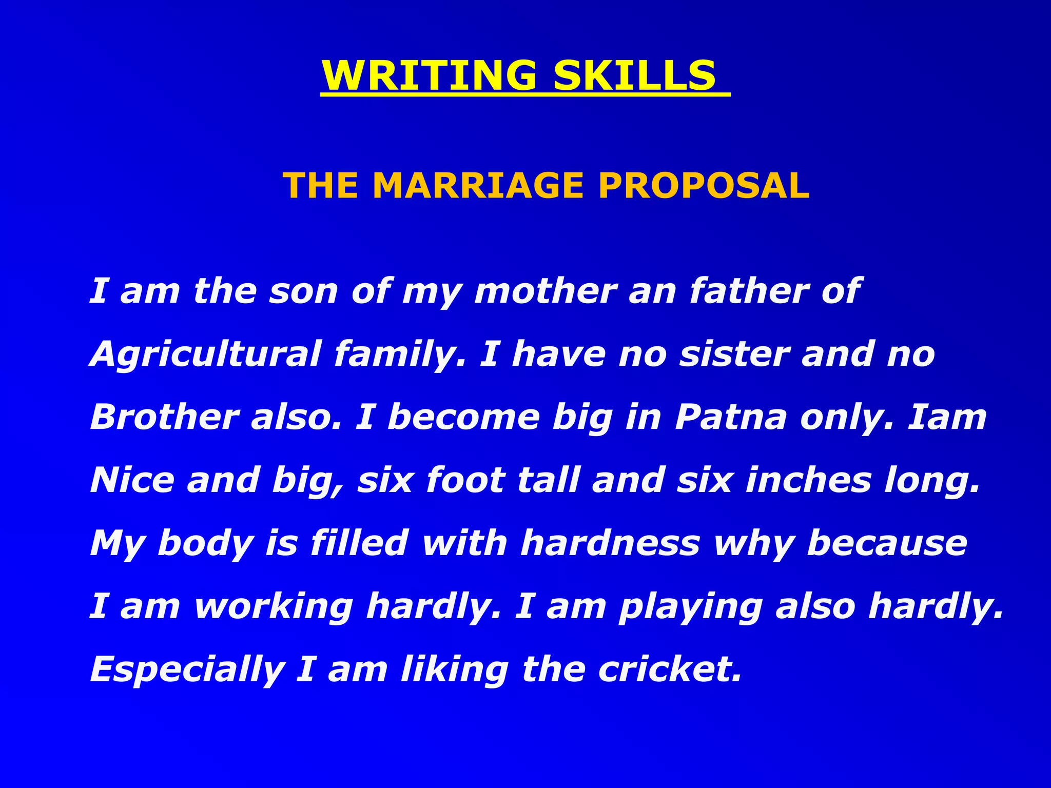 WRITING SKILLS
THE MARRIAGE PROPOSAL
I am the son of my mother an father of
Agricultural family. I have no sister and no
Brother also. I become big in Patna only. Iam
Nice and big, six foot tall and six inches long.
My body is filled with hardness why because
I am working hardly. I am playing also hardly.
Especially I am liking the cricket.
 