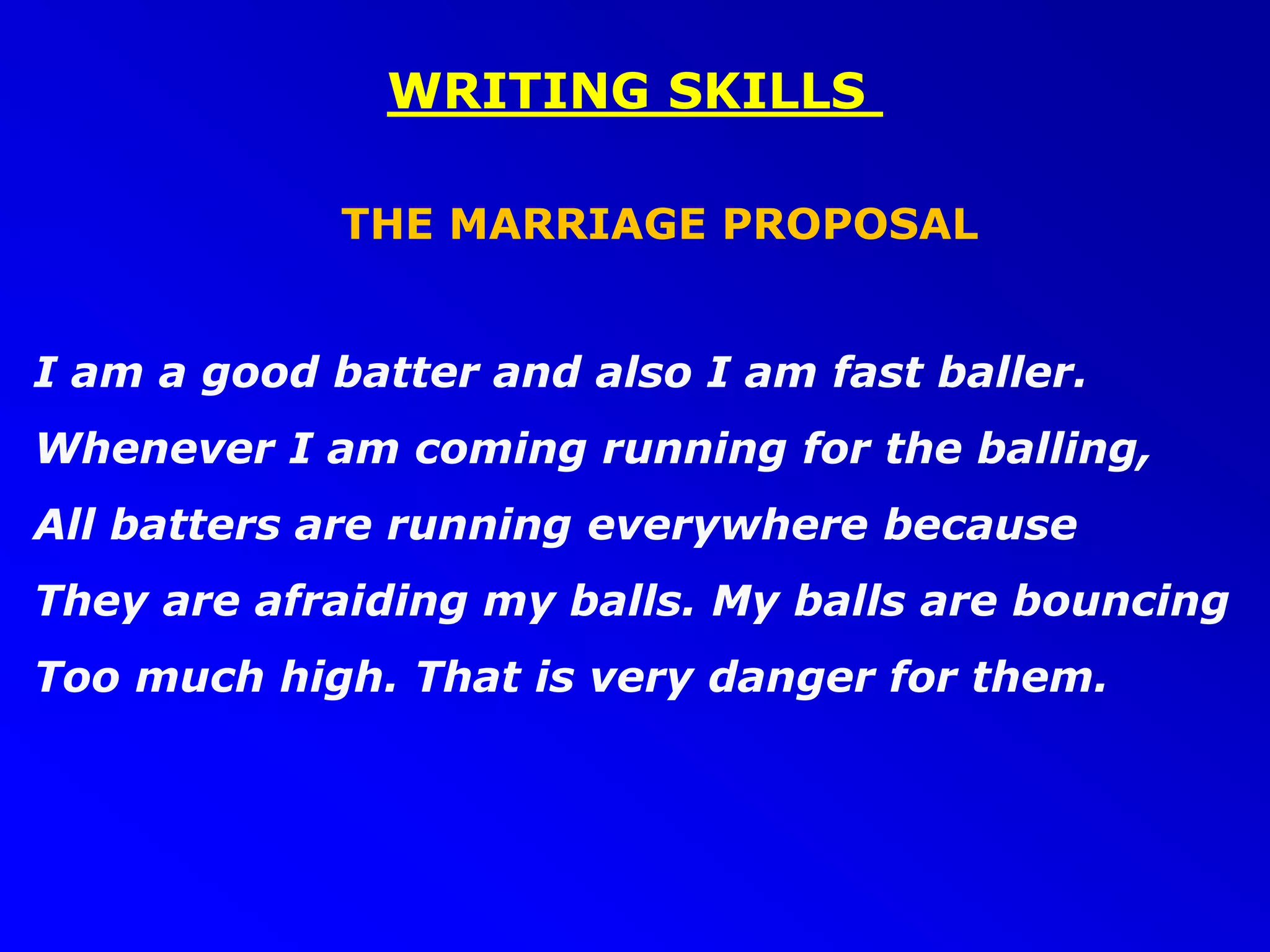 WRITING SKILLS
THE MARRIAGE PROPOSAL
I am a good batter and also I am fast baller.
Whenever I am coming running for the balling,
All batters are running everywhere because
They are afraiding my balls. My balls are bouncing
Too much high. That is very danger for them.
 