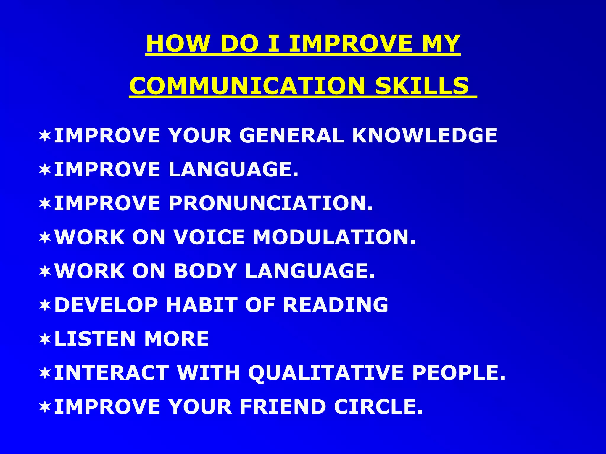 IMPROVE YOUR GENERAL KNOWLEDGE
IMPROVE LANGUAGE.
IMPROVE PRONUNCIATION.
WORK ON VOICE MODULATION.
WORK ON BODY LANGUAGE.
DEVELOP HABIT OF READING
LISTEN MORE
INTERACT WITH QUALITATIVE PEOPLE.
IMPROVE YOUR FRIEND CIRCLE.
HOW DO I IMPROVE MY
COMMUNICATION SKILLS
 