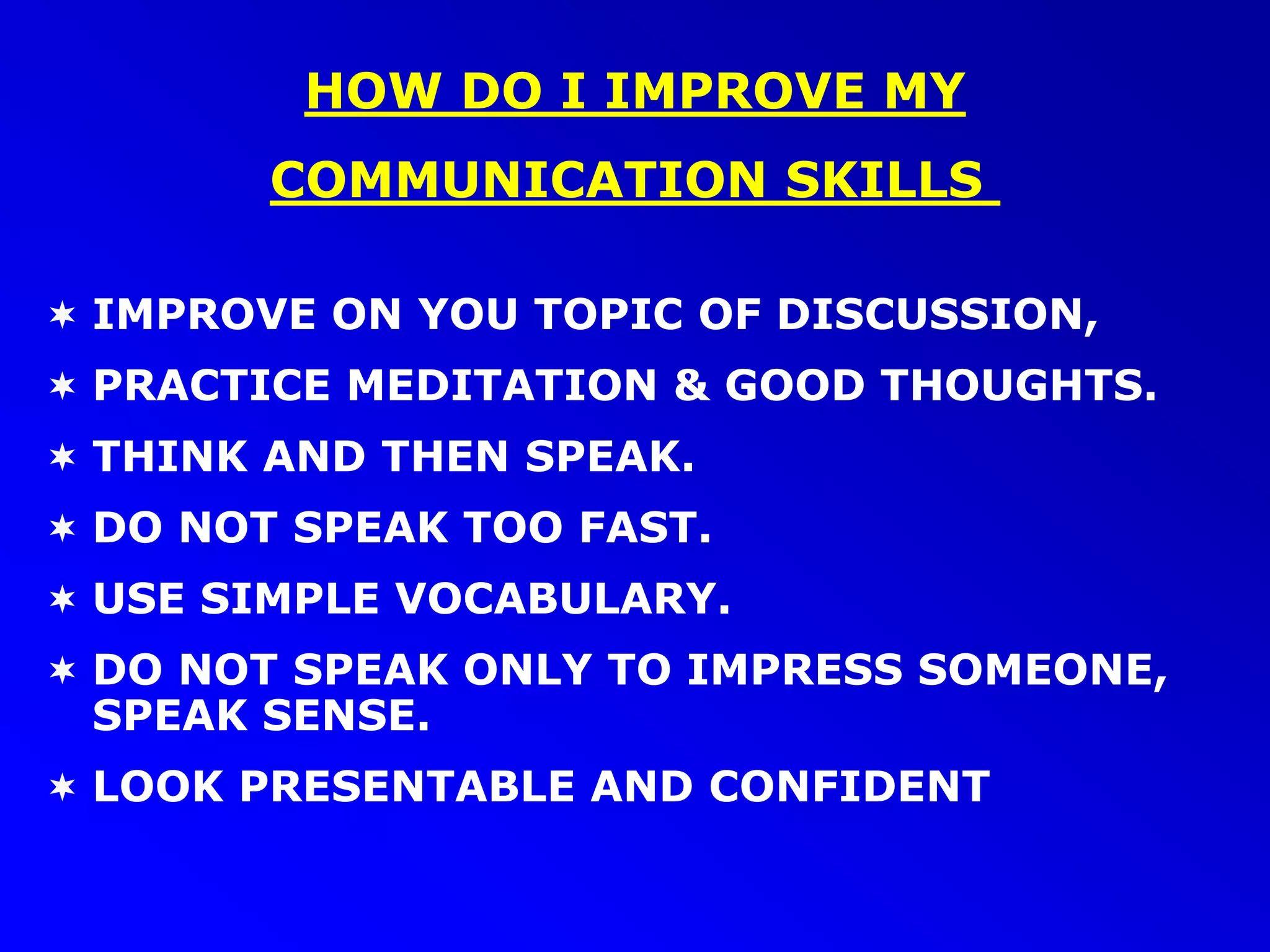  IMPROVE ON YOU TOPIC OF DISCUSSION,
 PRACTICE MEDITATION & GOOD THOUGHTS.
 THINK AND THEN SPEAK.
 DO NOT SPEAK TOO FAST.
 USE SIMPLE VOCABULARY.
 DO NOT SPEAK ONLY TO IMPRESS SOMEONE,
SPEAK SENSE.
 LOOK PRESENTABLE AND CONFIDENT
HOW DO I IMPROVE MY
COMMUNICATION SKILLS
 