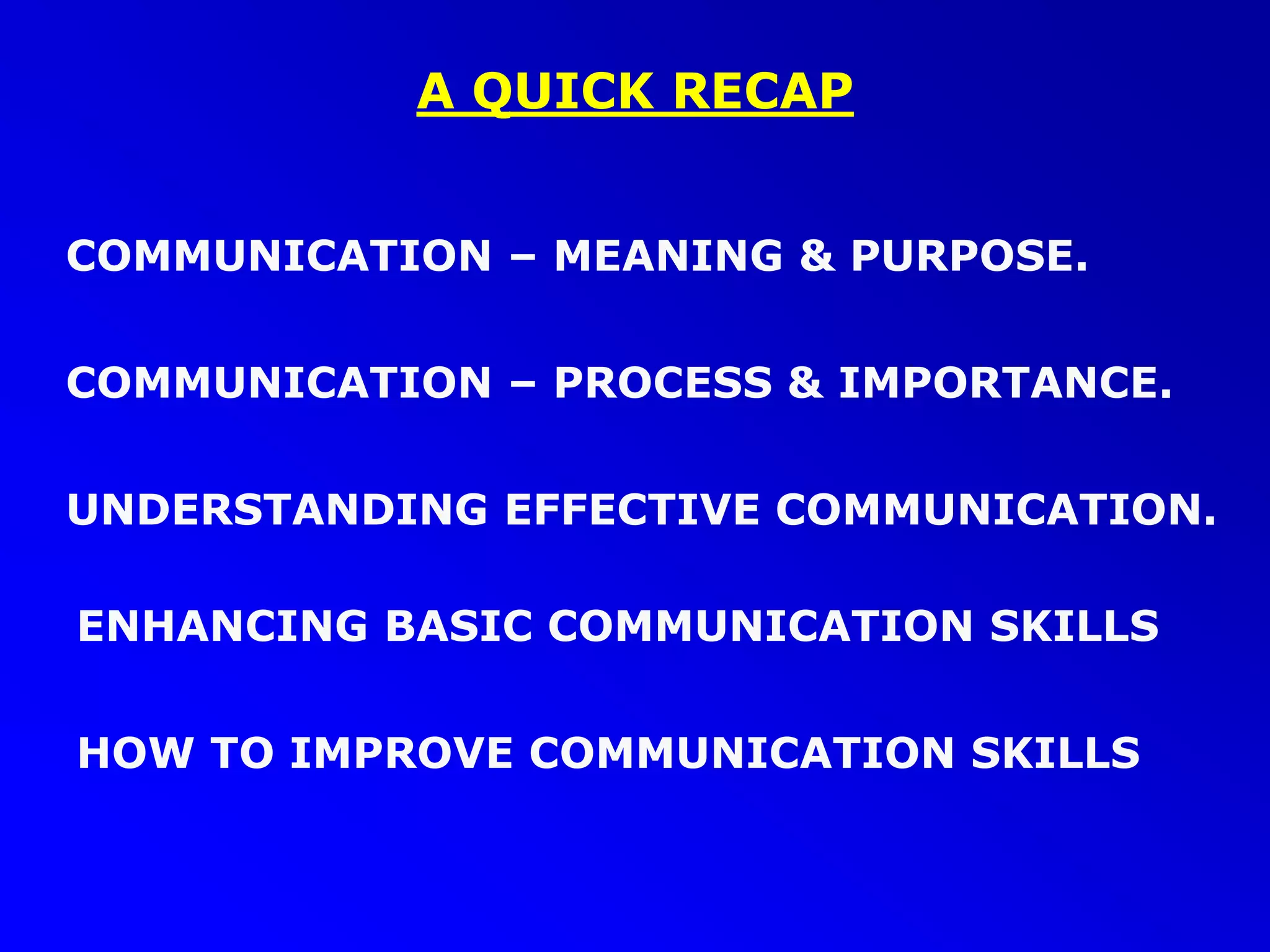 A QUICK RECAP
COMMUNICATION – MEANING & PURPOSE.
COMMUNICATION – PROCESS & IMPORTANCE.
UNDERSTANDING EFFECTIVE COMMUNICATION.
ENHANCING BASIC COMMUNICATION SKILLS
HOW TO IMPROVE COMMUNICATION SKILLS
 