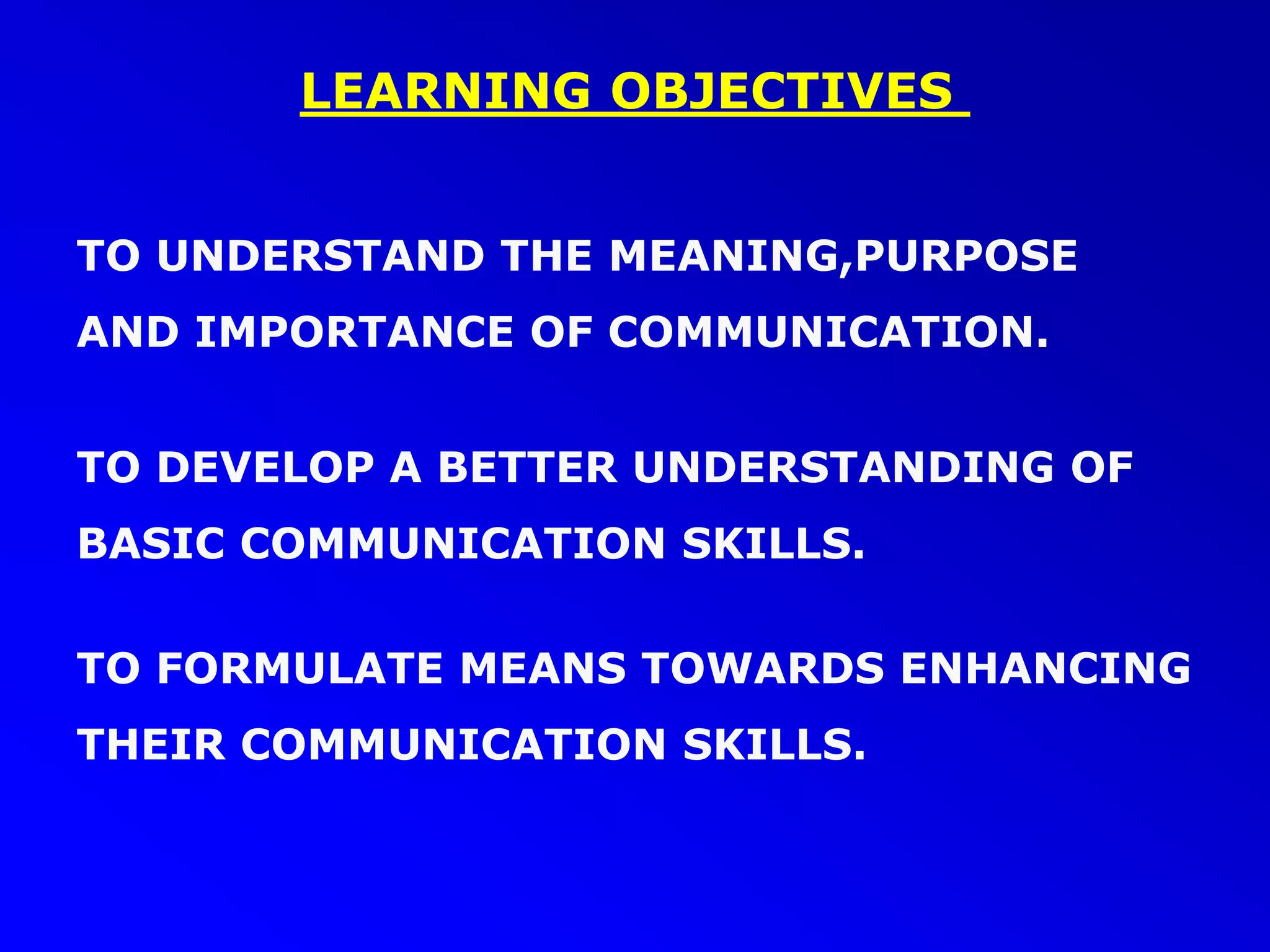 LEARNING OBJECTIVES
TO UNDERSTAND THE MEANING,PURPOSE
AND IMPORTANCE OF COMMUNICATION.
TO DEVELOP A BETTER UNDERSTANDING OF
BASIC COMMUNICATION SKILLS.
TO FORMULATE MEANS TOWARDS ENHANCING
THEIR COMMUNICATION SKILLS.
 