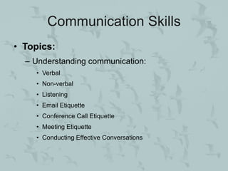 Communication Skills
• Topics:
  – Understanding communication:
    • Verbal
    • Non-verbal
    • Listening
    • Email Etiquette
    • Conference Call Etiquette
    • Meeting Etiquette
    • Conducting Effective Conversations
 