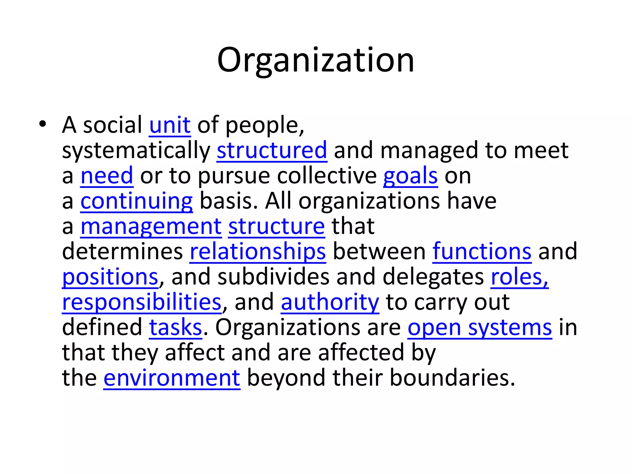 Organization
• A social unit of people,
  systematically structured and managed to meet
  a need or to pursue collective goals on
  a continuing basis. All organizations have
  a management structure that
  determines relationships between functions and
  positions, and subdivides and delegates roles,
  responsibilities, and authority to carry out
  defined tasks. Organizations are open systems in
  that they affect and are affected by
  the environment beyond their boundaries.
 