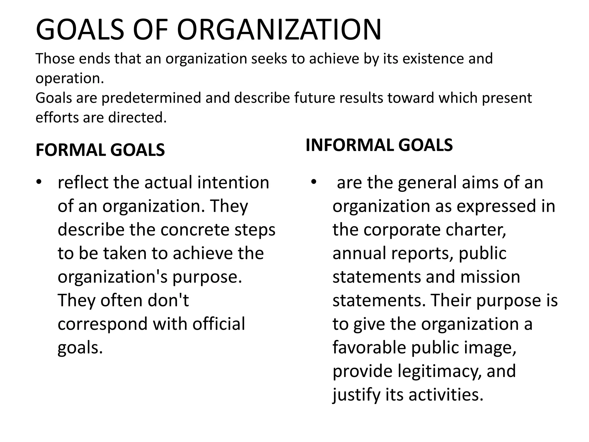 GOALS OF ORGANIZATION
Those ends that an organization seeks to achieve by its existence and
operation.
Goals are predetermined and describe future results toward which present
efforts are directed.

FORMAL GOALS                           INFORMAL GOALS
• reflect the actual intention         • are the general aims of an
  of an organization. They               organization as expressed in
  describe the concrete steps            the corporate charter,
  to be taken to achieve the             annual reports, public
  organization's purpose.                statements and mission
  They often don't                       statements. Their purpose is
  correspond with official               to give the organization a
  goals.                                 favorable public image,
                                         provide legitimacy, and
                                         justify its activities.
 
