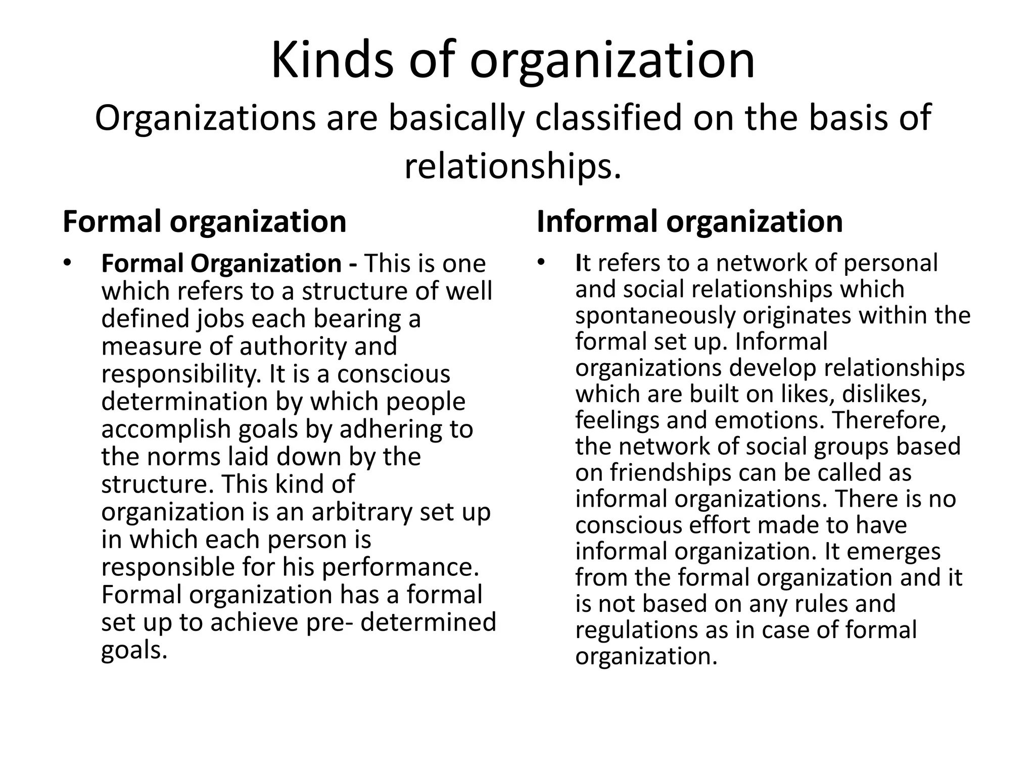 Kinds of organization
  Organizations are basically classified on the basis of
                     relationships.
Formal organization                     Informal organization
• Formal Organization - This is one     •   It refers to a network of personal
  which refers to a structure of well       and social relationships which
  defined jobs each bearing a               spontaneously originates within the
  measure of authority and                  formal set up. Informal
  responsibility. It is a conscious         organizations develop relationships
  determination by which people             which are built on likes, dislikes,
  accomplish goals by adhering to           feelings and emotions. Therefore,
  the norms laid down by the                the network of social groups based
  structure. This kind of                   on friendships can be called as
  organization is an arbitrary set up       informal organizations. There is no
                                            conscious effort made to have
  in which each person is                   informal organization. It emerges
  responsible for his performance.          from the formal organization and it
  Formal organization has a formal          is not based on any rules and
  set up to achieve pre- determined         regulations as in case of formal
  goals.                                    organization.
 