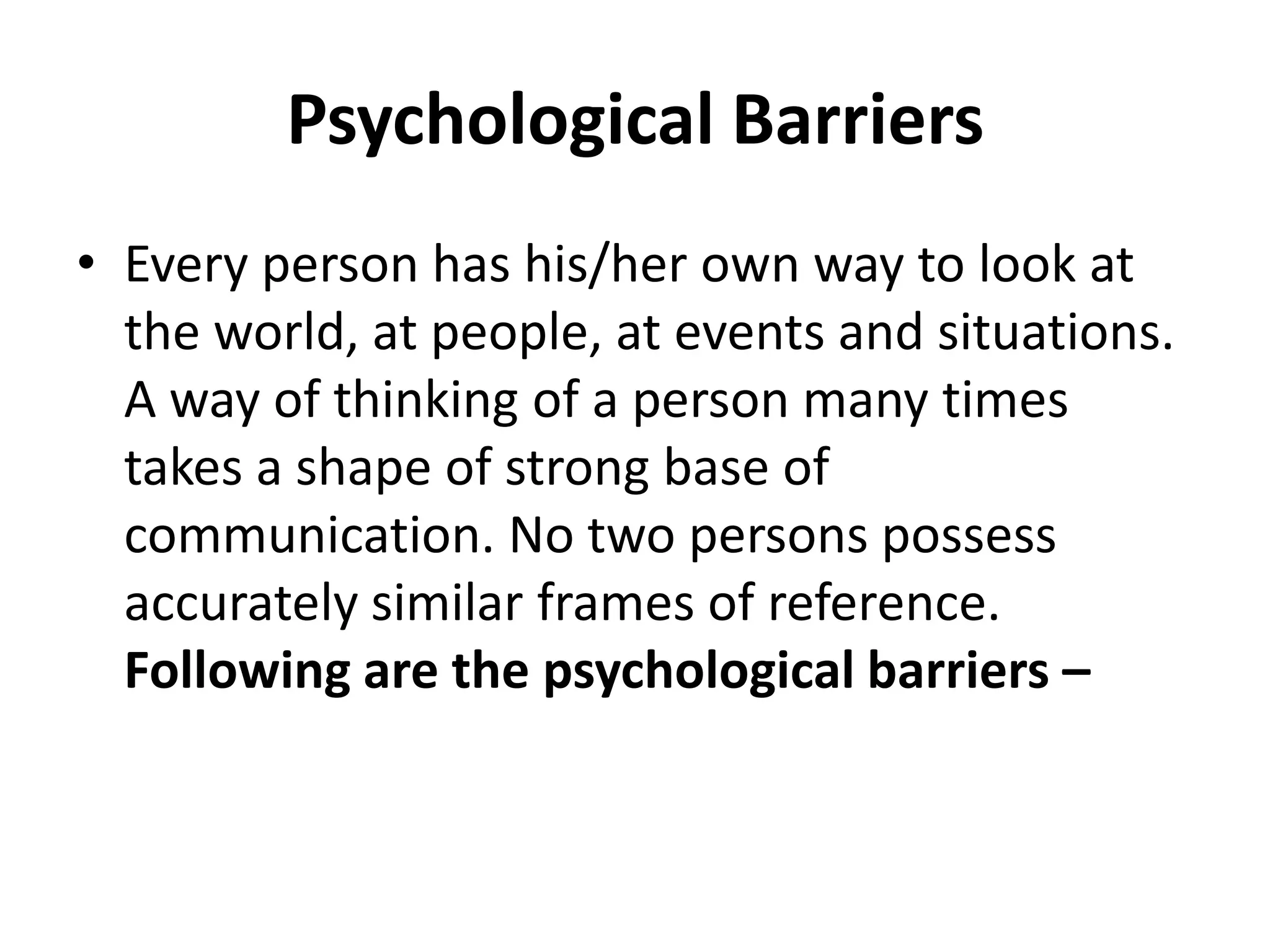 Psychological Barriers
• Every person has his/her own way to look at
  the world, at people, at events and situations.
  A way of thinking of a person many times
  takes a shape of strong base of
  communication. No two persons possess
  accurately similar frames of reference.
  Following are the psychological barriers –
 