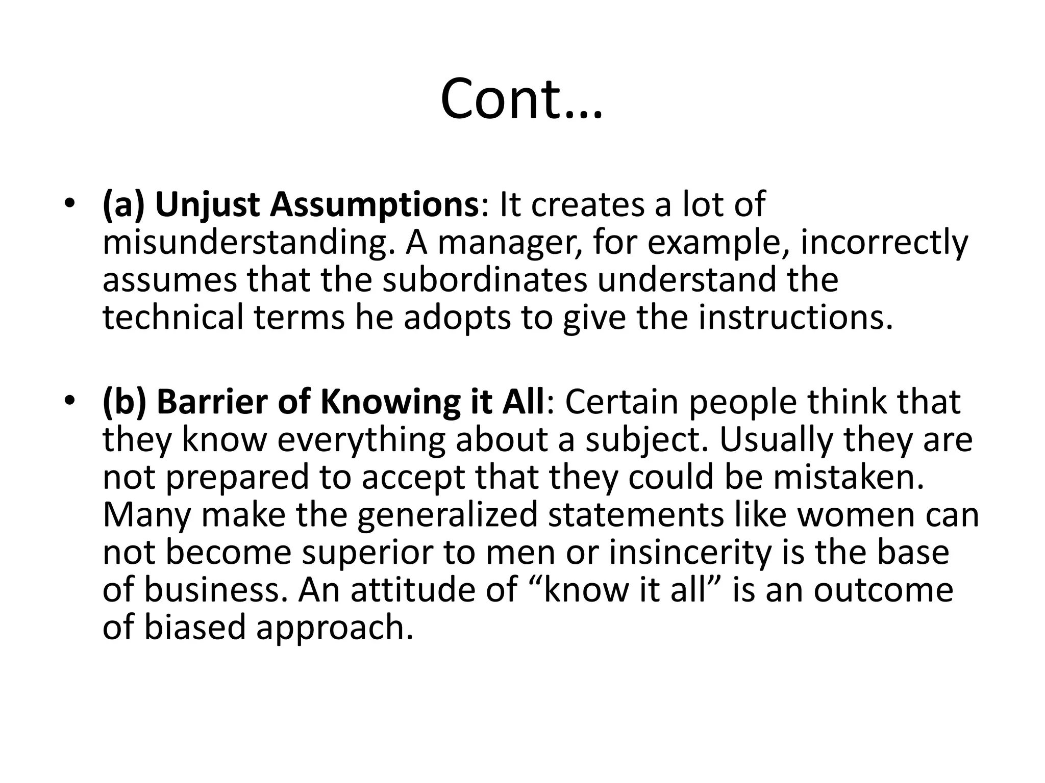 Cont…
• (a) Unjust Assumptions: It creates a lot of
  misunderstanding. A manager, for example, incorrectly
  assumes that the subordinates understand the
  technical terms he adopts to give the instructions.

• (b) Barrier of Knowing it All: Certain people think that
  they know everything about a subject. Usually they are
  not prepared to accept that they could be mistaken.
  Many make the generalized statements like women can
  not become superior to men or insincerity is the base
  of business. An attitude of “know it all” is an outcome
  of biased approach.
 