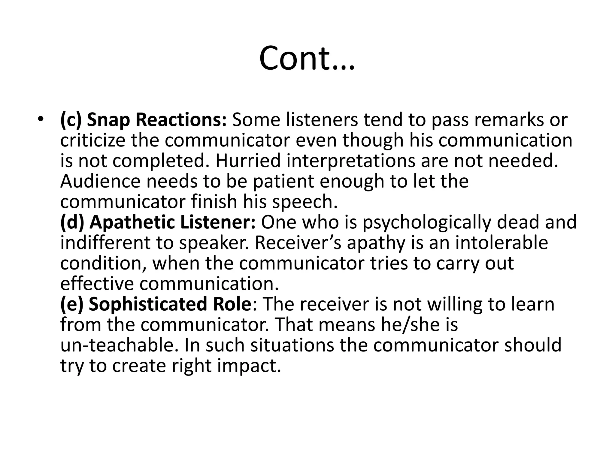 Cont…
• (c) Snap Reactions: Some listeners tend to pass remarks or
  criticize the communicator even though his communication
  is not completed. Hurried interpretations are not needed.
  Audience needs to be patient enough to let the
  communicator finish his speech.
  (d) Apathetic Listener: One who is psychologically dead and
  indifferent to speaker. Receiver’s apathy is an intolerable
  condition, when the communicator tries to carry out
  effective communication.
  (e) Sophisticated Role: The receiver is not willing to learn
  from the communicator. That means he/she is
  un-teachable. In such situations the communicator should
  try to create right impact.
 