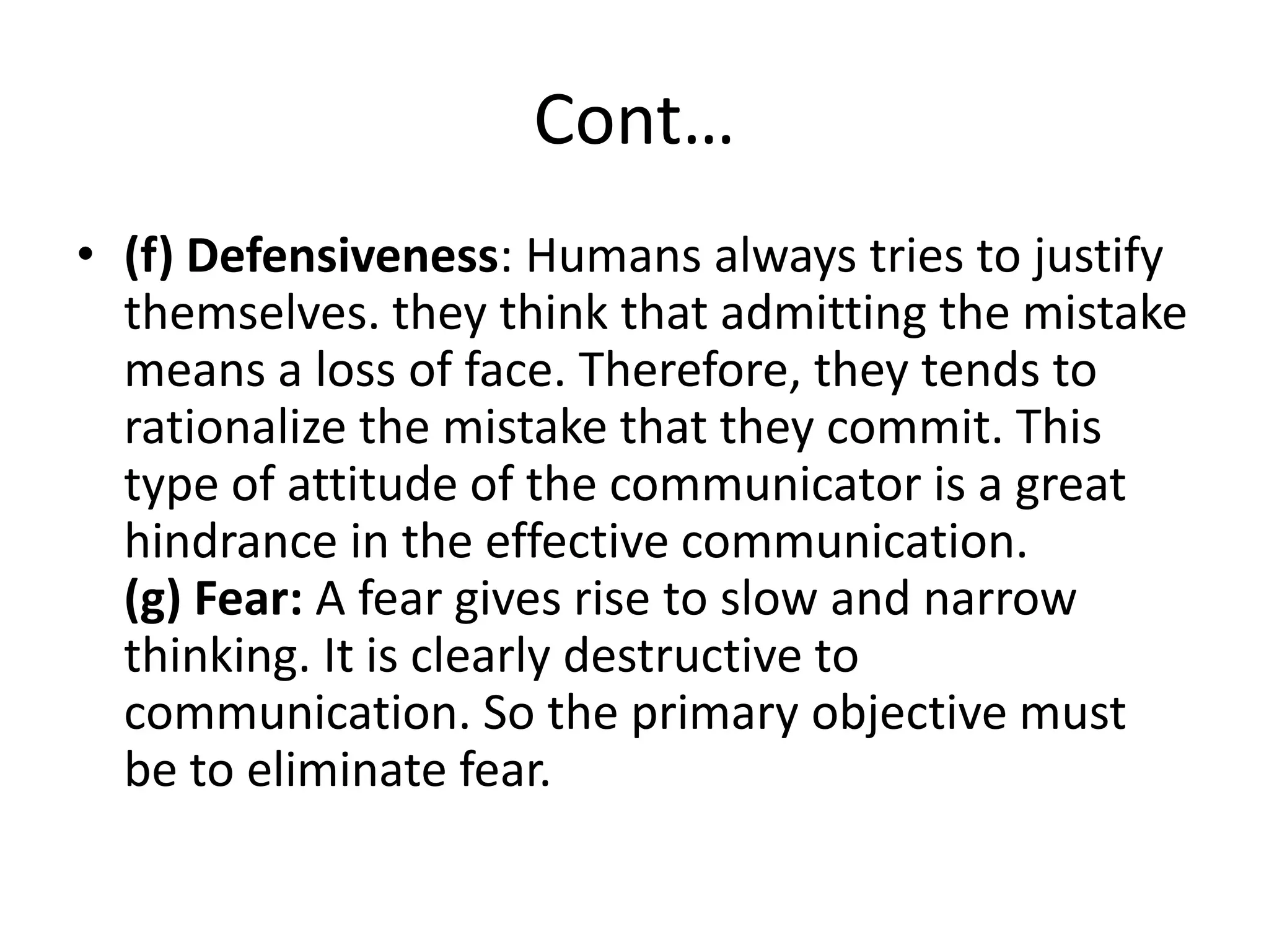 Cont…
• (f) Defensiveness: Humans always tries to justify
  themselves. they think that admitting the mistake
  means a loss of face. Therefore, they tends to
  rationalize the mistake that they commit. This
  type of attitude of the communicator is a great
  hindrance in the effective communication.
  (g) Fear: A fear gives rise to slow and narrow
  thinking. It is clearly destructive to
  communication. So the primary objective must
  be to eliminate fear.
 
