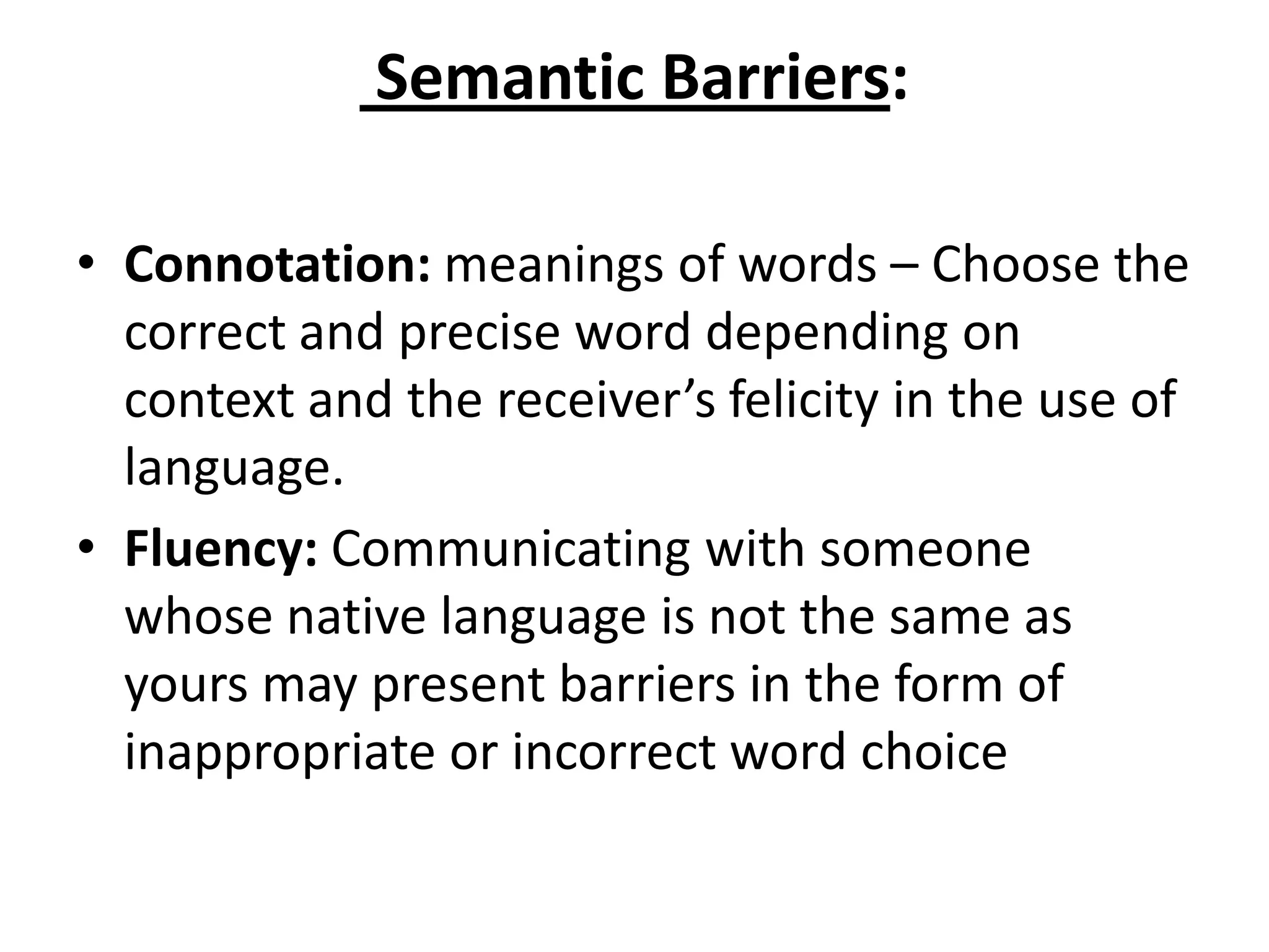 Semantic Barriers:

• Connotation: meanings of words – Choose the
  correct and precise word depending on
  context and the receiver’s felicity in the use of
  language.
• Fluency: Communicating with someone
  whose native language is not the same as
  yours may present barriers in the form of
  inappropriate or incorrect word choice
 