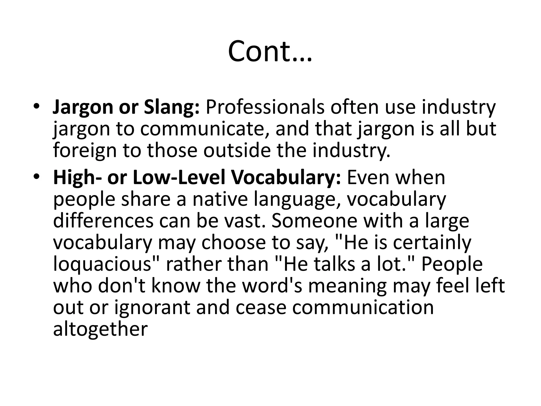 Cont…
• Jargon or Slang: Professionals often use industry
  jargon to communicate, and that jargon is all but
  foreign to those outside the industry.
• High- or Low-Level Vocabulary: Even when
  people share a native language, vocabulary
  differences can be vast. Someone with a large
  vocabulary may choose to say, "He is certainly
  loquacious" rather than "He talks a lot." People
  who don't know the word's meaning may feel left
  out or ignorant and cease communication
  altogether
 