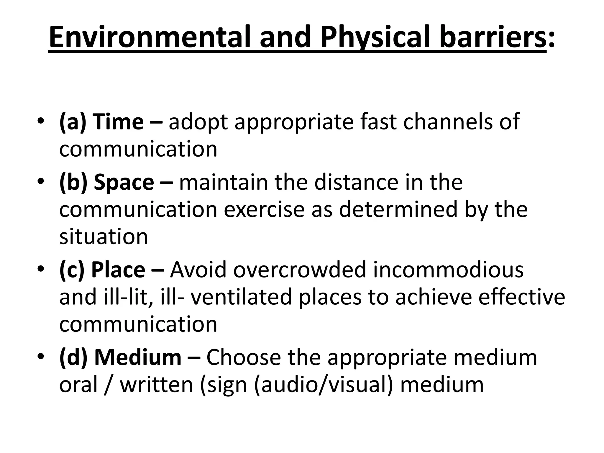 Environmental and Physical barriers:

• (a) Time – adopt appropriate fast channels of
  communication
• (b) Space – maintain the distance in the
  communication exercise as determined by the
  situation
• (c) Place – Avoid overcrowded incommodious
  and ill-lit, ill- ventilated places to achieve effective
  communication
• (d) Medium – Choose the appropriate medium
  oral / written (sign (audio/visual) medium
 
