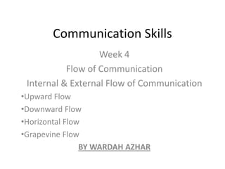 Communication Skills
                   Week 4
           Flow of Communication
 Internal & External Flow of Communication
•Upward Flow
•Downward Flow
•Horizontal Flow
•Grapevine Flow
                BY WARDAH AZHAR
 