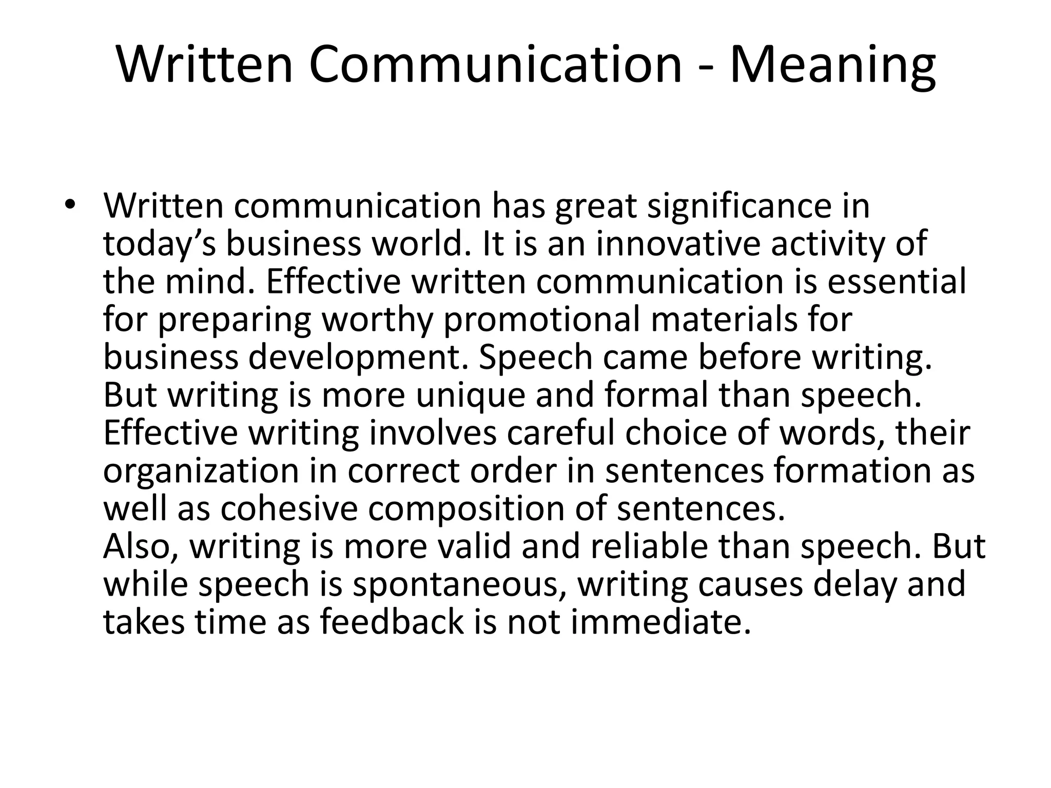 Written Communication - Meaning

• Written communication has great significance in
  today’s business world. It is an innovative activity of
  the mind. Effective written communication is essential
  for preparing worthy promotional materials for
  business development. Speech came before writing.
  But writing is more unique and formal than speech.
  Effective writing involves careful choice of words, their
  organization in correct order in sentences formation as
  well as cohesive composition of sentences.
  Also, writing is more valid and reliable than speech. But
  while speech is spontaneous, writing causes delay and
  takes time as feedback is not immediate.
 