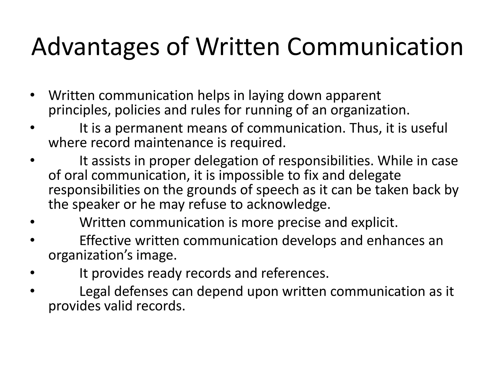 Advantages of Written Communication
• Written communication helps in laying down apparent
  principles, policies and rules for running of an organization.
•      It is a permanent means of communication. Thus, it is useful
  where record maintenance is required.
•      It assists in proper delegation of responsibilities. While in case
  of oral communication, it is impossible to fix and delegate
  responsibilities on the grounds of speech as it can be taken back by
  the speaker or he may refuse to acknowledge.
•      Written communication is more precise and explicit.
•      Effective written communication develops and enhances an
  organization’s image.
•      It provides ready records and references.
•      Legal defenses can depend upon written communication as it
  provides valid records.
 