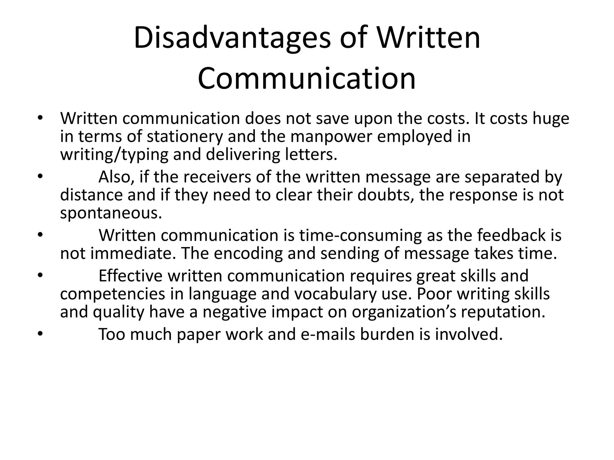 Disadvantages of Written
                Communication
• Written communication does not save upon the costs. It costs huge
  in terms of stationery and the manpower employed in
  writing/typing and delivering letters.
•       Also, if the receivers of the written message are separated by
  distance and if they need to clear their doubts, the response is not
  spontaneous.
•       Written communication is time-consuming as the feedback is
  not immediate. The encoding and sending of message takes time.
•       Effective written communication requires great skills and
  competencies in language and vocabulary use. Poor writing skills
  and quality have a negative impact on organization’s reputation.
•       Too much paper work and e-mails burden is involved.
 
