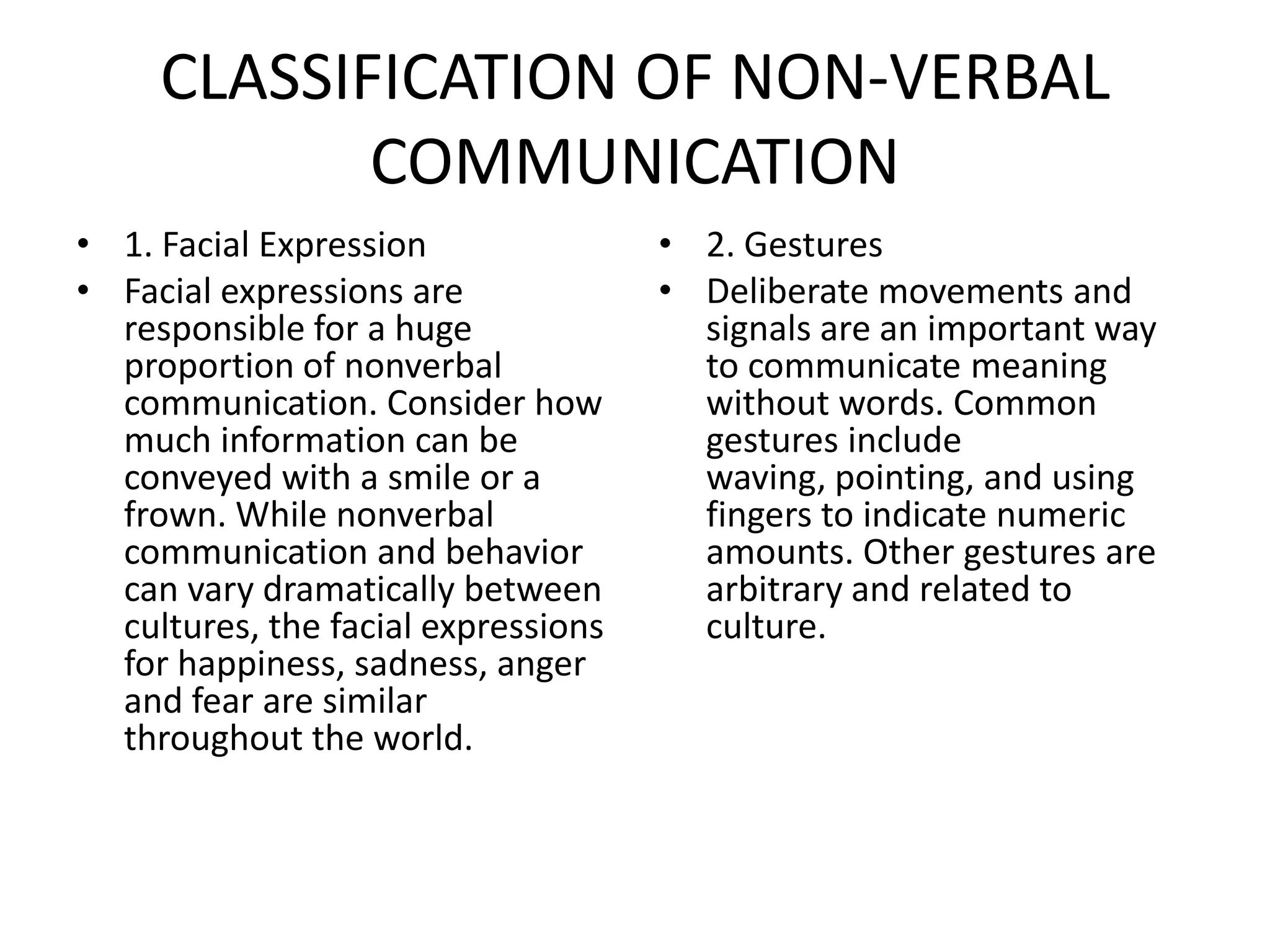 CLASSIFICATION OF NON-VERBAL
            COMMUNICATION
• 1. Facial Expression               • 2. Gestures
• Facial expressions are             • Deliberate movements and
  responsible for a huge               signals are an important way
  proportion of nonverbal              to communicate meaning
  communication. Consider how          without words. Common
  much information can be              gestures include
  conveyed with a smile or a           waving, pointing, and using
  frown. While nonverbal               fingers to indicate numeric
  communication and behavior           amounts. Other gestures are
  can vary dramatically between        arbitrary and related to
  cultures, the facial expressions     culture.
  for happiness, sadness, anger
  and fear are similar
  throughout the world.
 
