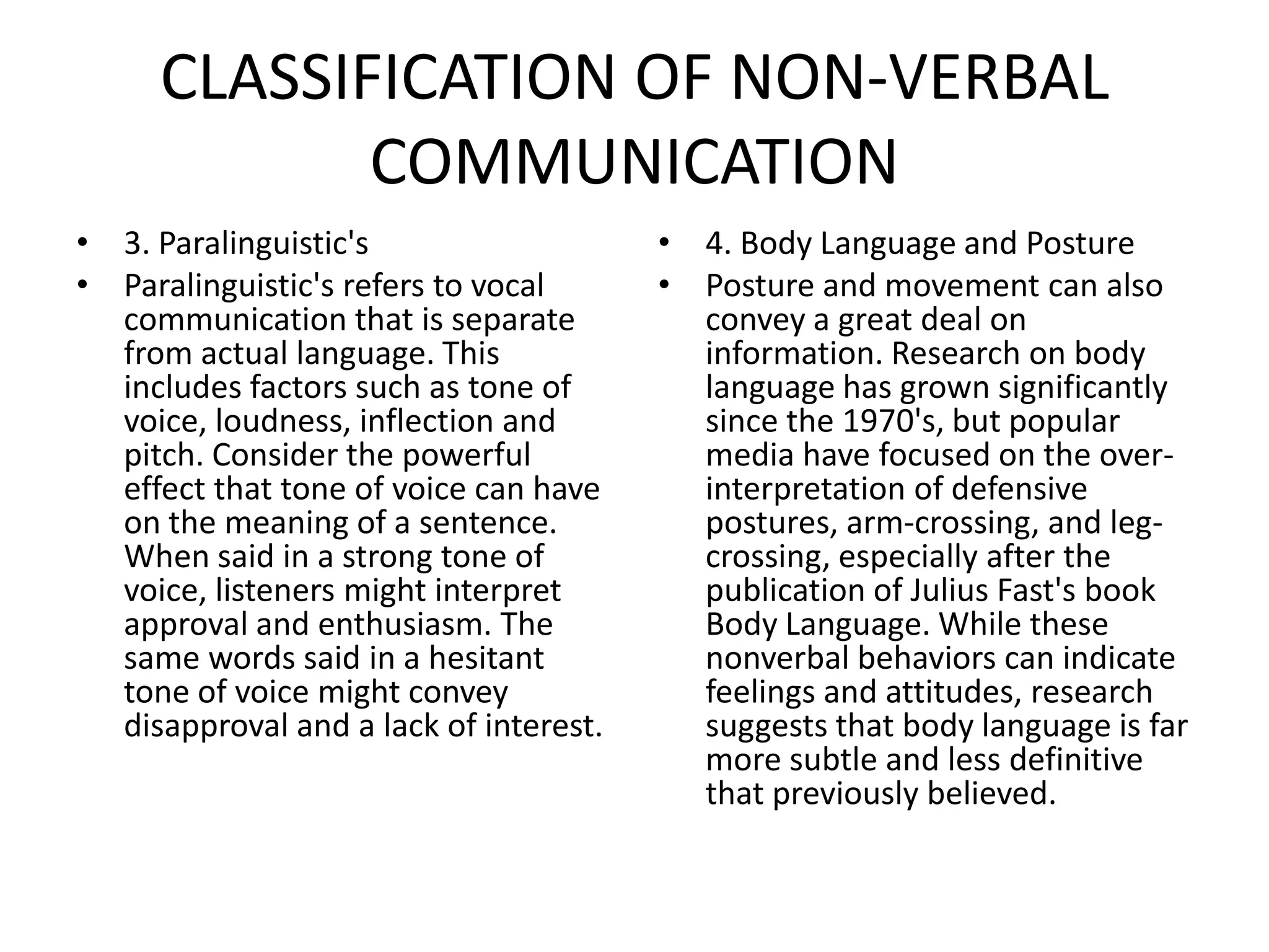 CLASSIFICATION OF NON-VERBAL
            COMMUNICATION
• 3. Paralinguistic's                   • 4. Body Language and Posture
• Paralinguistic's refers to vocal      • Posture and movement can also
  communication that is separate          convey a great deal on
  from actual language. This              information. Research on body
  includes factors such as tone of        language has grown significantly
  voice, loudness, inflection and         since the 1970's, but popular
  pitch. Consider the powerful            media have focused on the over-
  effect that tone of voice can have      interpretation of defensive
  on the meaning of a sentence.           postures, arm-crossing, and leg-
  When said in a strong tone of           crossing, especially after the
  voice, listeners might interpret        publication of Julius Fast's book
  approval and enthusiasm. The            Body Language. While these
  same words said in a hesitant           nonverbal behaviors can indicate
  tone of voice might convey              feelings and attitudes, research
  disapproval and a lack of interest.     suggests that body language is far
                                          more subtle and less definitive
                                          that previously believed.
 